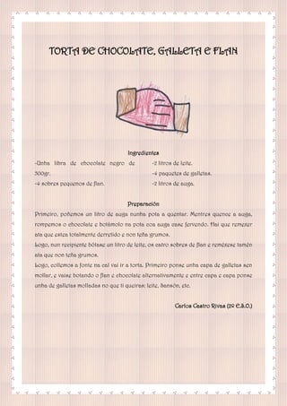 TORTA DE CHOCOLATE, GALLETA E FLAN
Ingredientes
-Unha libra de chocolate negro de
500gr.
-4 sobres pequenos de flan.
-2 litros de leite.
-4 paquetes de galletas.
-2 litros de auga.
Preparación
Primeiro, poñemos un litro de auga nunha pota a quentar. Mentres quence a auga,
rompemos o chocolate e botámolo na pota coa auga case fervendo. Hai que remexer
ata que estea totalmente derretido e non teña grumos.
Logo, nun recipiente bótase un litro de leite, os catro sobres de flan e reméxese tamén
ata que non teña grumos.
Logo, collemos a fonte na cal vai ir a torta. Primeiro ponse unha capa de galletas sen
mollar, e vaise botando o flan e chocolate alternativamente e entre capa e capa ponse
unha de galletas molladas no que ti queiras: leite, Sansón, etc.
Carlos Castro Rivas (2º E.S.O.)
 