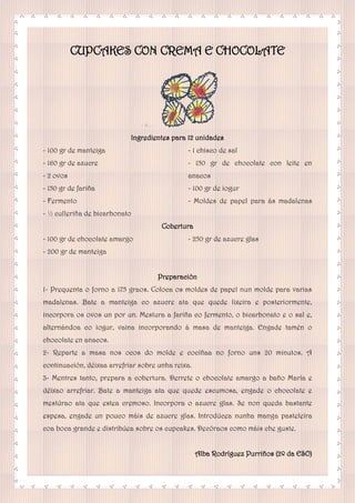 CUPCAKES CON CREMA E CHOCOLATE
Ingredientes para 12 unidades
- 100 gr de manteiga
- 160 gr de azucre
- 2 ovos
- 150 gr de fariña
- Fermento
- ½ culleriña de bicarbonato
- 1 chisco de sal
- 150 gr de chocolate con leite en
anacos
- 100 gr de iogur
- Moldes de papel para ás madalenas
Cobertura
- 100 gr de chocolate amargo
- 200 gr de manteiga
- 250 gr de azucre glas
Preparación
1- Prequenta o forno a 175 graos. Coloca os moldes de papel nun molde para varias
madalenas. Bate a manteiga co azucre ata que quede lixeira e posteriormente,
incorpora os ovos un por un. Mestura a fariña co fermento, o bicarbonato e o sal e,
alternándoa co iogur, vaina incorporando á masa de manteiga. Engade tamén o
chocolate en anacos.
2- Reparte a masa nos ocos do molde e cocíñaa no forno uns 20 minutos. A
continuación, déixaa arrefriar sobre unha reixa.
3- Mentres tanto, prepara a cobertura. Derrete o chocolate amargo a baño María e
déixao arrefriar. Bate a manteiga ata que quede escumosa, engade o chocolate e
mestúrao ata que estea cremoso. Incorpora o azucre glas. Se non queda bastante
espesa, engade un pouco máis de azucre glas. Introdúcea nunha manga pasteleira
coa boca grande e distribúea sobre os cupcakes. Decóraos como máis che guste.
Alba Rodríguez Purriños (2º da ESO)
 