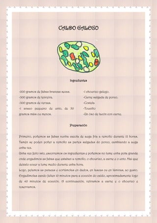 CALDO GALEGO
Ingredientes
-200 gramos de fabas brancas secas.
-300 gramos de tenreira.
-300 gramos de verzas.
-1 anaco pequeno de unto, de 50
gramos máis ou menos.
-1 chourizo galego.
-Carne salgada de porco.
-Costela
-Touciño
-Un óso de lacón con carne.
Preparación
Primeiro, poñemos as fabas nunha cazola de auga fría a remollo durante 12 horas.
Tamén se poden poñer a remollo as partes salgadas do porco, cambiando a auga
unha vez.
Unha vez feito isto, escorremos os ingredientes e poñemos no lume unha pota grande
onde engadimos as fabas que estaban a remollo, o chourizo, a carne e o unto. Hai que
deixalo cocer a lume medio durante unha hora.
Logo, pelamos as patacas e cortámolas en dados, en lascas ou en láminas, ao gusto.
Engadímolas cando falten 10 minutos para a cocción do caldo, aproximadamente logo
de 40 minutos de cocción. A continuación, retiramos a carne e o chourizo e
reservamos.
 