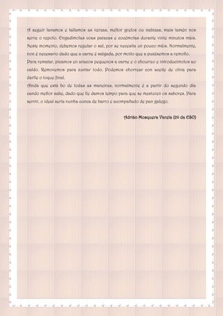 A seguir lavamos e tallamos as verzas, mellor grelos ou nabizas, mais tamén nos
serve o repolo. Engadímolas coas patacas e cocémolas durante vinte minutos máis.
Neste momento, debemos regular o sal, por se necesita un pouco máis. Normalmente,
non é necesario dado que a carne é salgada, por moito que a puxésemos a remollo.
Para rematar, picamos en anacos pequenos a carne e o chourizo e introducímolos ao
caldo. Removemos para xuntar todo. Podemos chorrear con aceite de oliva para
darlle o toque final.
Aínda que está bo de todas as maneiras, normalmente é a partir do segundo día
cando mellor sabe, dado que lle damos tempo para que se mesturen os sabores. Para
servir, o ideal sería nunha cunca de barro e acompañado de pan galego.
Adrián Mosquera Varela (2º da ESO)
 