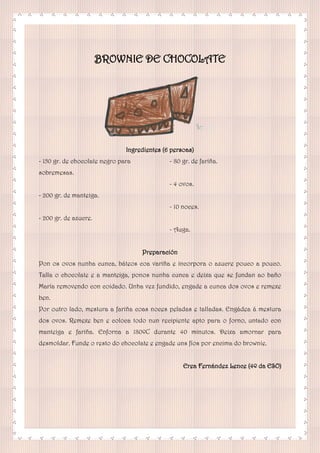 BROWNIE DE CHOCOLATE
Ingredientes (6 persoas)
- 150 gr. de chocolate negro para
sobremesas.
- 200 gr. de manteiga.
- 200 gr. de azucre.
- 80 gr. de fariña.
- 4 ovos.
- 10 noces.
- Auga.
Preparación
Pon os ovos nunha cunca, báteos coa variña e incorpora o azucre pouco a pouco.
Talla o chocolate e a manteiga, ponos nunha cunca e deixa que se fundan ao baño
María removendo con coidado. Unha vez fundido, engade a cunca dos ovos e remexe
ben.
Por outro lado, mestura a fariña coas noces peladas e talladas. Engádea á mestura
dos ovos. Remexe ben e coloca todo nun recipiente apto para o forno, untado con
manteiga e fariña. Enforna a 180ºC durante 40 minutos. Deixa amornar para
desmoldar. Funde o resto do chocolate e engade uns fíos por encima do brownie.
Erea Fernández Lence (4º da ESO)
 