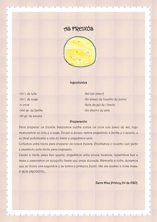 AS FREIXÓS
Ingredientes
-1/4 l. de leite
-1/4 l. de auga
-4 ovos
-300 gr. de fariña
-80 gr. de azucre
-Sal (un pisco)
-Un anaco de touciño de porco
-Rela da pel de 1 limón
-Un chorro de anís
Preparación
Para preparar os freixós, bateremos nunha cunca os ovos cun pisco de sal, logo
mesturamos co leite e a auga. Pouco a pouco vamos engadindo a fariña e o azucre, e
ao final poñémoslle a rela do limón e engadimos anís.
Collemos unha tixola para preparar os nosos freixós. Pinchamos o touciño cun garfo
e pasámolo pola tixola para engraxalo.
Cando a tixola estea ben quente, engadimos unha pouca mestura, repartimos ben a
masa e esperamos un pouquiño hasta que estea dourada. Dámoslle a volta, deixamos
que se doure uns segundos e xa temos a primeira freixó. Así ata acabar a nosa masa.
E BON PROVEITO...
Zaira Díaz Primoy (1º da ESO).
 