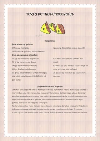 TORTA DE TRES CHOCOLATES
Ingredientes
Para a base de galletas
150 gr. de manteiga
1 cullerada sopeira de azucre branco
1 paquete de galletas á vosa elección
Para as cremas de chocolate
100 gr de chocolate negro 70%
50 gr de cacao en po Royal
150 gr de chocolate con leite
150 gr de chocolate branco
90 gr de azucre branco (30 gr por capa)
600 ml de nata líquida 35% MG (200 ml
por capa)
600 ml de leite enteiro (200 ml por
capa)
3 sobres de leite callado Royal (12 gr en
cada sobre de leite callado)
Un pouco de cacao en po Royal para
decorar.
Preparación da base de galleta
Untamos unha capa moi fina de manteiga no molde. Derretemos o resto da manteiga usando o
microondas, así é máis rápido. Coa picadora trituramos as galletas (se es celíaco deben ser
sen glute, podédelas encontrar en case todos os supermercados). Se non tedes picadora, nun
trapo de cociña botamos as galletas, envolvemos e machucámolas cunha culler ou algo
pesado, non queda tan fino pero serve igual.
Mesturamos cunhas varas manuais ou un batedor a manteiga derretida co azucre. Engadimos
todo por enriba das galletas trituradas, mesturamos e repartimos pola base. Prememos
contra o fondo coa axuda dunha culler ou cos dedos. Metémola á neveira durante media hora.
 