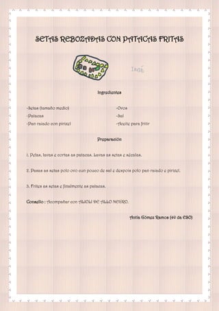 SETAS REBOZADAS CON PATACAS FRITAS
Ingredientes
-Setas (tamaño medio)
-Patacas
-Pan raiado con pirixel
-Ovos
-Sal
-Aceite para fritir
Preparación
1. Pelas, lavas e cortas as patacas. Lavas as setas e sécalas.
2. Pasas as setas polo ovo cun pouco de sal e despois polo pan raiado e pirixel.
3. Frites as setas e finalmente as patacas.
Consello : Acompañar con ALIOLI DE ALLO NEGRO.
Antía Gómez Ramos (4º da ESO)
 