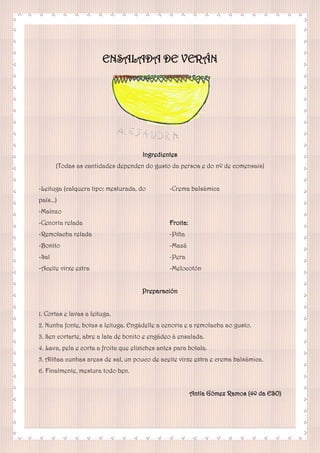 ENSALADA DE VERÁN
Ingredientes
(Todas as cantidades dependen do gusto da persoa e do nº de comensais)
-Leituga (calquera tipo: mesturada, do
país...)
-Maínzo
-Cenoria relada
-Remolacha relada
-Bonito
-Sal
-Aceite virxe extra
-Crema balsámica
Froita:
-Piña
-Mazá
-Pera
-Melocotón
Preparación
1. Cortas e lavas a leituga.
2. Nunha fonte, botas a leituga. Engádelle a cenoria e a remolacha ao gusto.
3. Sen cortarte, abre a lata de bonito e engádeo á ensalada.
4. Lava, pela e corta a froita que elixiches antes para botala.
5. Alíñaa cunhas areas de sal, un pouco de aceite virxe extra e crema balsámica.
6. Finalmente, mestura todo ben.
Antía Gómez Ramos (4º da ESO)
 