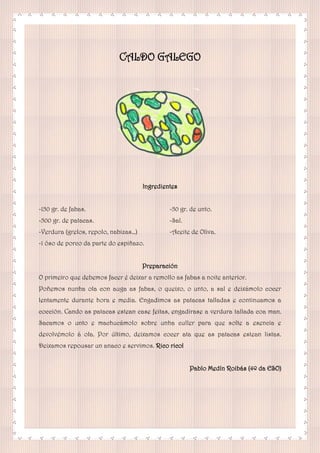 CALDO GALEGO
Ingredientes
-150 gr. de fabas.
-500 gr. de patacas.
-Verdura (grelos, repolo, nabizas…)
-1 óso de porco da parte do espiñazo.
-50 gr. de unto.
-Sal.
-Aceite de Oliva.
Preparación
O primeiro que debemos facer é deixar a remollo as fabas a noite anterior.
Poñemos nunha ola con auga as fabas, o queixo, o unto, a sal e deixámolo cocer
lentamente durante hora e media. Engadimos as patacas talladas e continuamos a
cocción. Cando as patacas estean case feitas, engadirase a verdura tallada coa man.
Sacamos o unto e machucámolo sobre unha culler para que solte a esencia e
devolvémolo á ola. Por último, deixamos cocer ata que as patacas estean listas.
Deixamos repousar un anaco e servimos. Rico rico!
Pablo Medín Roibás (4º da ESO)
 