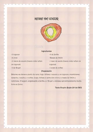 KEIKE DE IOGUR
Ingredientes
-2 iogures
-6 ovos
-4 vasos de azucre (vasos onde veñen
os iogures)
-2 de Royal
-6 de fariña
-Raspa de limón
-1 vaso de aceite (vasos onde veñen os
iogures)
-1 copa de coñac
Preparación
Bátense as claras a punto de neve; logo, bótase o azucre e os iogures e mestúranse;
despois, o aceite e o coñac. Logo, bótase a xema dos ovos e a raspa de limón e
remóvese. A seguir, engádeselle a fariña e o Royal e déixase aproximadamente media
hora ao forno.
Tania Grueiro Buján (2º da ESO)
 