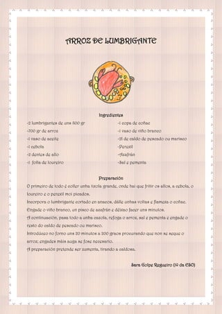 ARROZ DE LUMBRIGANTE
Ingredientes
-2 lumbrigantes de uns 800 gr
-700 gr de arroz
-1 vaso de aceite
-1 cebola
-2 dentes de allo
-1 folla de loureiro
-1 copa de coñac
-1 vaso de viño branco
-2l de caldo de pescado ou marisco
-Perexil
-Azafrán
-Sal e pementa
Preparación
O primeiro de todo é coller unha tixola grande, onde hai que fritir os allos, a cebola, o
loureiro e o perexil moi picados.
Incorpora o lumbrigante cortado en anacos, dálle unhas voltas e flamexa o coñac.
Engade o viño branco, un pisco de azafrán e déixao facer uns minutos.
A continuación, pasa todo a unha cazola, refoga o arroz, sal e pementa e engade o
resto do caldo de pescado ou marisco.
Introdúceo no forno uns 20 minutos a 200 graos procurando que non se seque o
arroz; engades máis auga se fose necesario.
A preparación pretende ser zumenta, tirando a caldosa.
Sara Golpe Regueiro (1º da ESO)
 