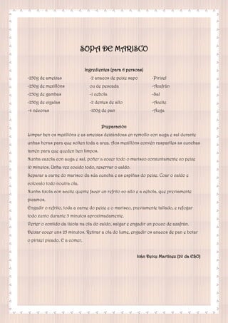 SOPA DE MARISCO
Ingredientes (para 6 persoas)
-250g de ameixas
-250g de mexillóns
-250g de gambas
-250g de cigalas
-4 nécoras
-2 anacos de peixe sapo
ou de pescada
-1 cebola
-2 dentes de allo
-100g de pan
-Pirixel
-Azafrán
-Sal
-Aceite
-Auga
Preparación
Limpar ben os mexillóns e as ameixas deixándoas en remollo con auga e sal durante
unhas horas para que solten toda a area. Aos mexillóns convén rasparlles as cunchas
tamén para que queden ben limpos.
Nunha cazola con auga e sal, poñer a cocer todo o marisco conxuntamente co peixe
10 minutos. Unha vez cocido todo, reservar o caldo.
Separar a carne do marisco da súa cuncha e as espiñas do peixe. Coar o caldo e
colocalo todo noutra ola.
Nunha tixola con aceite quente facer un refrito co allo e a cebola, que previamente
picamos.
Engadir o refrito, toda a carne do peixe e o marisco, previamente tallado, e refogar
todo xunto durante 5 minutos aproximadamente.
Verter o contido da tixola na ola do caldo, salgar e engadir un pouco de azafrán.
Deixar cocer uns 25 minutos. Retirar a ola do lume, engadir os anacos de pan e botar
o pirixel picado. E a comer.
Iván Deive Martínez (2º da ESO)
 
