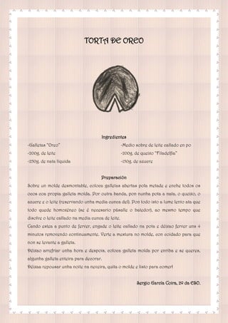 TORTA DE OREO
Ingredientes
-Galletas “Oreo”
-200g. de leite
-250g. de nata líquida
-Medio sobre de leite callado en po
-200g. de queixo “Filadelfia”
-150g. de azucre
Preparación
Sobre un molde desmontable, coloca galletas abertas pola metade e enche todos os
ocos coa propia galleta moída. Por outra banda, pon nunha pota a nata, o queixo, o
azucre e o leite (reservando unha media cunca del). Pon todo isto a lume lento ata que
todo quede homoxéneo (se é necesario pásalle o batedor), ao mesmo tempo que
disolve o leite callado na media cunca de leite.
Cando estea a punto de ferver, engade o leite callado na pota e déixao ferver uns 4
minutos removendo continuamente. Verte a mestura no molde, con coidado para que
non se levante a galleta.
Déixao arrefriar unha hora e despois, coloca galleta moída por enriba e se queres,
algunha galleta enteira para decorar.
Déixaa repousar unha noite na neveira, quita o molde e listo para comer!
Sergio García Coira, 2º da ESO.
 