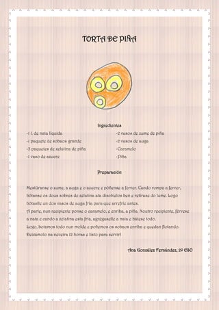 TORTA DE PIÑA
Ingredientes
-1 l. de nata líquida
-1 paquete de sobaos grande
-3 paquetes de xelatina de piña
-1 vaso de azucre
-2 vasos de zume de piña
-2 vasos de auga
-Caramelo
-Piña
Preparación
Mestúranse o zume, a auga e o azucre e póñense a ferver. Cando rompa a ferver,
bótanse os dous sobres de xelatina ata disolvelos ben e retírase do lume. Logo
bótaslle un dos vasos de auga fría para que arrefríe antes.
A parte, nun recipiente ponse o caramelo, e enriba, a piña. Noutro recipiente, férvese
a nata e cando a xelatina esta fría, agrégaselle a nata e bátese todo.
Logo, botamos todo nun molde e poñemos os sobaos enriba e quedan flotando.
Deixámolo na neveira 12 horas e listo para servir!
Ana González Fernández, 2º ESO
 