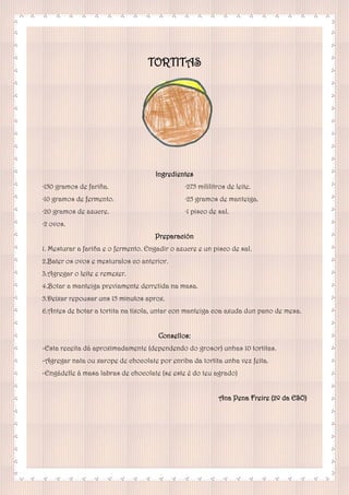 TORTITAS
Ingredientes
·150 gramos de fariña.
·10 gramos de fermento.
·20 gramos de azucre.
·2 ovos.
·275 mililitros de leite.
·25 gramos de manteiga.
·1 pisco de sal.
Preparación
1. Mesturar a fariña e o fermento. Engadir o azucre e un pisco de sal.
2.Bater os ovos e mesturalos co anterior.
3.Agregar o leite e remexer.
4.Botar a manteiga previamente derretida na masa.
5.Deixar repousar uns 15 minutos aprox.
6.Antes de botar a tortita na tixola, untar con manteiga coa axuda dun pano de mesa.
Consellos:
-Esta receita dá aproximadamente (dependendo do grosor) unhas 10 tortitas.
-Agregar nata ou xarope de chocolate por enriba da tortita unha vez feita.
-Engádelle á masa labras de chocolate (se este é do teu agrado)
Ana Pena Freire (2º da ESO)
 