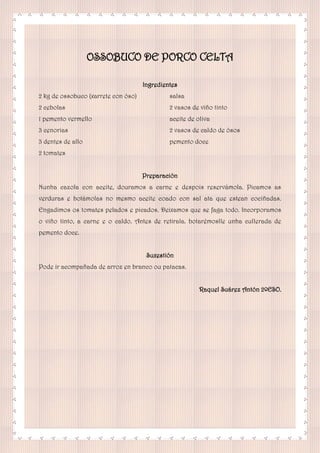 OSSOBUCO DE PORCO CELTA
Ingredientes
2 kg de ossobuco (xarrete con óso)
2 cebolas
1 pemento vermello
3 cenorias
3 dentes de allo
2 tomates
salsa
2 vasos de viño tinto
aceite de oliva
2 vasos de caldo de ósos
pemento doce
Preparación
Nunha cazola con aceite, douramos a carne e despois reservámola. Picamos as
verduras e botámolas no mesmo aceite coado con sal ata que estean cociñadas.
Engadimos os tomates pelados e picados. Deixamos que se faga todo. Incorporamos
o viño tinto, a carne e o caldo. Antes de retirala. botarémoslle unha cullerada de
pemento doce.
Suxestión
Pode ir acompañada de arroz en branco ou patacas.
Raquel Suárez Antón 2ºESO.
 
