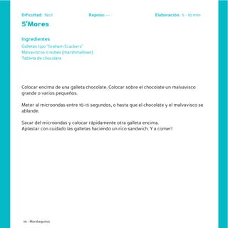 Dificultad: fácil              Reposo: ---                    Elaboración: 5 - 10 min

S’Mores

Ingredientes
Galletas tipo “Graham Crackers”
Malvaviscos o nubes (marshmallows)
Tableta de chocolate




Colocar encima de una galleta chocolate. Colocar sobre el chocolate un malvavisco
grande o varios pequeños.

Meter al microondas entre 10-15 segundos, o hasta que el chocolate y el malvavisco se
ablande.

Sacar del microondas y colocar rápidamente otra galleta encima.
Aplastar con cuidado las galletas haciendo un rico sandwich. Y a comer!




 14 - Mordisquitos
 