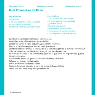 Dificultad: media                    Reposo: 8 h. nevera             Elaboración: 30 min

Mini Cheescake de Oreo

Ingredientes                                     Para el relleno:
Para la base:                                    2 + 1/4 tazas de nata para montar
1 + 1/2 taza de galletas maría trituradas        455 gr. de queso crema ablandado
1/4 taza de azúcar moreno                        2/3 taza de azúcar
7 cucharadas de mantequilla derretida            1/2 cucharadita de sal
                                                 1 cucharada de zumo de limón
                                                 2 cucharaditas de vainilla en polvo
                                                 1 Taza de galletas Oreo machacadas


Combinar las galletas machacadas con el azúcar.
Añadir la mantequilla derretida y mezcla bien.
Colocar en varios moldes pequeños, presionar y reservar.
Montar la nata hasta que se formen picos y reservar.
Combinar el queso crema, el azúcar, la sal, la vainilla en polvo y el zumo de limón en un
bol y batir con unas varillas hasta conseguir una mezcla cremosa.
Añadir esta mezcla a la nata montada y batir hasta que todos los ingredientes queden
bien incorporados.
Suavemente, añade las galletas Oreo machacadas y remueve.
Rellenar los moldes con la mezcla.
Meter en la nevera durante 8 horas.
Sacar de la nevera e igualar la parte de arriba de los pastelitos.
Servir con nata montada y mini galletas Oreo.




 16 - Mordisquitos
 