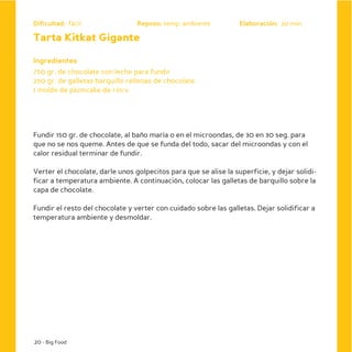 Dificultad: fácil                Reposo: temp. ambiente           Elaboración: 20 min

Tarta Kitkat Gigante

Ingredientes
750 gr. de chocolate con leche para fundir
250 gr. de galletas barquillo rellenas de chocolate
1 molde de plumcake de 1 litro




Fundir 150 gr. de chocolate, al baño maría o en el microondas, de 30 en 30 seg. para
que no se nos queme. Antes de que se funda del todo, sacar del microondas y con el
calor residual terminar de fundir.

Verter el chocolate, darle unos golpecitos para que se alise la superficie, y dejar solidi-
ficar a temperatura ambiente. A continuación, colocar las galletas de barquillo sobre la
capa de chocolate.

Fundir el resto del chocolate y verter con cuidado sobre las galletas. Dejar solidificar a
temperatura ambiente y desmoldar.




20 - Big Food
 