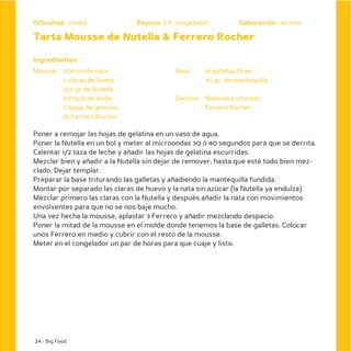 Dificultad: media              Reposo: 2 h. congelador          Elaboración: 40 min

Tarta Mousse de Nutella & Ferrero Rocher

Ingredientes
Mousse: 500 ml de nata                     Base:     16 galletas Oreo
        2 claras de huevo                            30 gr. de mantequilla
        225 gr de Nutella
        1/2 taza de leche                  Decorar: Almendra crocanti
        3 hojas de gelatina                         Ferrero Rocher
        10 Ferrero Rocher

Poner a remojar las hojas de gelatina en un vaso de agua.
Poner la Nutella en un bol y meter al microondas 30 ó 40 segundos para que se derrita.
Calentar 1/2 taza de leche y añadir las hojas de gelatina escurridas.
Mezclar bien y añadir a la Nutella sin dejar de remover, hasta que esté todo bien mez-
clado. Dejar templar.
Preparar la base triturando las galletas y añadiendo la mantequilla fundida.
Montar por separado las claras de huevo y la nata sin azúcar (la Nutella ya endulza).
Mezclar primero las claras con la Nutella y después añadir la nata con movimientos
envolventes para que no se nos baje mucho.
Una vez hecha la mousse, aplastar 3 Ferrero y añadir mezclando despacio.
Poner la mitad de la mousse en el molde donde tenemos la base de galletas. Colocar
unos Ferrero en medio y cubrir con el resto de la mousse.
Meter en el congelador un par de horas para que cuaje y listo.




24 - Big Food
 
