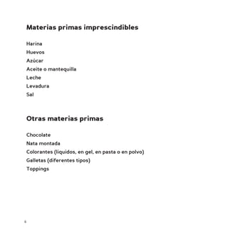 Materias primas imprescindibles

    Harina
    Huevos
    Azúcar
    Aceite o mantequilla
    Leche
    Levadura
    Sal



    Otras materias primas

    Chocolate
    Nata montada
    Colorantes (liquidos, en gel, en pasta o en polvo)
    Galletas (diferentes tipos)
    Toppings




6
 