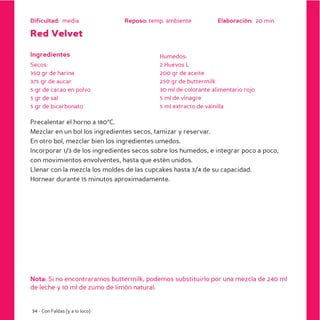 Dificultad: media               Reposo: temp. ambiente          Elaboración: 20 min

Red Velvet

Ingredientes                               Humedos:
Secos:                                     2 Huevos L
350 gr de harina                           200 gr de aceite
375 gr de aucar                            250 gr de buttermilk
5 gr de cacao en polvo                     30 ml de colorante alimentario rojo
5 gr de sal                                5 ml de vinagre
5 gr de bicarbonato                        5 ml extracto de vainilla

Precalentar el horno a 180ºC.
Mezclar en un bol los ingredientes secos, tamizar y reservar.
En otro bol, mezclar bien los ingredientes umedos.
Incorporar 1/3 de los ingredientes secos sobre los humedos, e integrar poco a poco,
con movimientos envolventes, hasta que estén unidos.
Llenar con la mezcla los moldes de las cupcakes hasta 3/4 de su capacidad.
Hornear durante 15 minutos aproximadamente.




Nota: Si no encontraramos buttermilk, podemos substituirlo por una mezcla de 240 ml
de leche y 10 ml de zumo de limón natural.


34 - Con Faldas (y a lo loco)
 