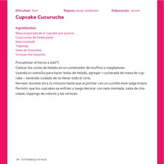 Dificultad: facil               Reposo: temp. ambiente        Elaboración: 28 min

Cupcake Cucurucho

Ingredientes
Masa preparada de el cupcake que quieras
Cucuruchos de fondo plano
Nata montada
Toppings
Salsa de Chocolate
Cerezas marrasquino

Precalentar el horno a 200ºC
Colocar los conos de helado en un contenedor de muffins o magdalenas
Usando un utensilio para hacer bolas de helado, agregar 1 cucharada de masa de cup-
cake – teniendo cuidado de no llenar todo el cono
Hornear durante 20 a 25 minutos hasta que al pinchar con un cuchillo éste salga limpio
Permitir que los cupcakes se enfríen y luego decorar con nata montada, salsa de cho-
colate, toppings de colores y las cerezas.




36 - Con Faldas (y a lo loco)
 