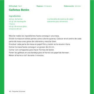Dificultad: fácil              Reposo: 1 h nevera               Elaboración: 20 min

Galletas Botón

Ingredientes
250 gr. de harina                          1 cucharadita de esencia de sabor
125 gr. de mantequilla                     colorantes para alimentos
1 huevo
120 gr. de azúcar glass
una pizca de sal



Mezclar todos los ingredientes hasta conseguir una masa.
Dividir la masa en tantas partes como colores quieras. Colocar en el centro de cada
parte de masa unas gotas de colorante y mezclar bien.
Envolver cada parte de masa en papel film y meter en la nevera 1 hora.
Estirar la masa hasta conseguir un grosor de 1/2 cm.
Cortar con cortapastas para hacer formas de botón.
Poner las galletas en una bandeja para el horno con papel de hornear.
Meter al horno a 170º durante 7 minutos.




40 - Pequeñas Sorpresas
 