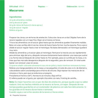 Dificultad: difícil                Reposo: ---                        Elaboración: 50 min

Macarons

Ingredientes
110 g de almendras molidas
200 g de azúcar glass
90 g de claras de huevo (3 claras aprox.)
50 g de azúcar regular
Relleno al gusto



Preparar las claras con 48 horas de antelación. Coloca las claras en un bol. Déjalas fuera de la
nevera tapadas con un trapo fino. Dejar así al menos 24 horas.
Tritura las almendras con el azúcar glass hasta que las almendras queden finamente molidas.
Bate con unas varillas eléctricas las claras de huevo hasta formar mucha espuma. Poco a poco
añade el azúcar regular hasta crear el merengue. No batas demasiado o el merengue quedará
muy seco.
Añade las almendras y el azúcar glass al merengue. Remueve la mezcla una vez rápidamente
para eliminar algo del aire y después remueve lentamente hasta obtener una masa que vuelve
a su forma natural después de contar hasta 10. Por ejemplo, pasa un cuchillo por la masa, si la
línea que has marcado desaparece después de 10 segundos, para de remover. En total suele
bastar con remover unas 50 veces.
Si quieres añadir colorante alimentario usa uno en polvo y hazlo mientras remueves la masa.
Rellena una manga pastelera con la masa y crea pequeños círculos de unos 4 cm. de diámetro,
colocándolos sobre una bandeja para el horno de silicona. Deja reposar los maracons de 30
minutos a 1 hora, para que se endurezca un poquito.
Precalienta el horno a 138°C. Hornea 18-20 minutos. Deja enfriar.
El relleno puede ser al gusto, por ejemplo chocolate con nata, frosting de vainilla…

Nota: Es mejor hacerlos con un par de días de antelación, porque ayuda a que su sabor
madure. Una vez hechos mételos en la nevera 36 horas, sin tapar. Después de ese
tiempo puedes guardarlos en un contenedor de plástico cerrado herméticamente. Si
los guardas en la nevera duran hasta 3 semanas.
Cuando vayas a servirlos sácalos de la nevera 2 horas antes.
42 - Pequeñas Sorpresas
 