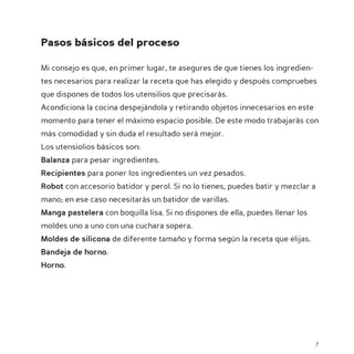 Pasos básicos del proceso

Mi consejo es que, en primer lugar, te asegures de que tienes los ingredien-
tes necesarios para realizar la receta que has elegido y después compruebes
que dispones de todos los utensilios que precisarás.
Acondiciona la cocina despejándola y retirando objetos innecesarios en este
momento para tener el máximo espacio posible. De este modo trabajarás con
más comodidad y sin duda el resultado será mejor.
Los utensiolios básicos son:
Balanza para pesar ingredientes.
Recipientes para poner los ingredientes un vez pesados.
Robot con accesorio batidor y perol. Si no lo tienes, puedes batir y mezclar a
mano; en ese caso necesitarás un batidor de varillas.
Manga pastelera con boquilla lisa. Si no dispones de ella, puedes llenar los
moldes uno a uno con una cuchara sopera.
Moldes de silicona de diferente tamaño y forma según la receta que elijas.
Bandeja de horno.
Horno.




                                                                               7
 