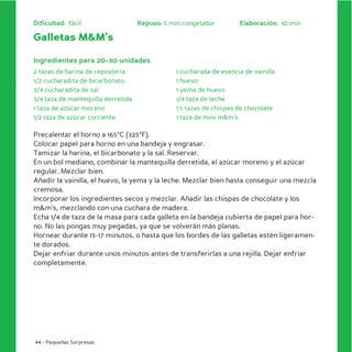 Dificultad: fácil                   Reposo: 5 min congelador         Elaboración: 10 min

Galletas M&M’s

Ingredientes para 20-30 unidades
2 tazas de harina de repostería                 1 cucharada de esencia de vainilla
1/2 cucharadita de bicarbonato                  1 huevo
3/4 cucharadita de sal                          1 yema de huevo
3/4 taza de mantequilla derretida               1/4 taza de leche
1 taza de azúcar moreno                         1.5 tazas de chispas de chocolate
1/2 taza de azúcar corriente                    1 taza de mini m&m’s

Precalentar el horno a 165ºC (325ºF).
Colocar papel para horno en una bandeja y engrasar.
Tamizar la harina, el bicarbonato y la sal. Reservar.
En un bol mediano, combinar la mantequilla derretida, el azúcar moreno y el azúcar
regular. Mezclar bien.
Añadir la vainilla, el huevo, la yema y la leche. Mezclar bien hasta conseguir una mezcla
cremosa.
Incorporar los ingredientes secos y mezclar. Añadir las chispas de chocolate y los
m&m’s, mezclando con una cuchara de madera.
Echa 1/4 de taza de la masa para cada galleta en la bandeja cubierta de papel para hor-
no. No las pongas muy pegadas, ya que se volverán más planas.
Hornear durante 15-17 minutos, o hasta que los bordes de las galletas estén ligeramen-
te dorados.
Dejar enfriar durante unos minutos antes de transferirlas a una rejilla. Dejar enfriar
completamente.




44 - Pequeñas Sorpresas
 