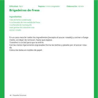Dificultad: fácil               Reposo: 5 min congelador      Elaboración: 10 min

Brigadeiros de fresa

Ingredientes
1 lata de leche condensada
3 cucharadas de mermelada de fresa
1 cucharada de mantequilla
unas gotitas de colorante rosa
azúcar rosado



En un cazo mezclar todos los ingredientes (excepto el azucar rosado) y cocinar a fuego
medio, sin dejar de remover, hasta que espese.
Transferir a un bol para que se enfríe.
Con las manos ligeramente engrasadas forma las bolitas y pásalas por el azúcar rosa-
da.
Coloca las bolas en moldes de papel.




46 - Pequeñas Sorpresas
 