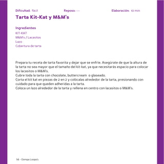 Dificultad: fácil               Reposo: ---                    Elaboración: 10 min

Tarta Kit-Kat y M&M’s

Ingredientes
KIT-KAT
M&M’s / Lacasitos
Lazo
Cobertura de tarta




Prepara tu receta de tarta favorita y dejar que se enfríe. Asegúrate de que la altura de
la tarta no sea mayor que el tamaño del kit-kat, ya que necesitarás espacio para colocar
los lacasitos o M&M’s.
Cubre toda la tarta con chocolate, buttercream o glaseado.
Corta el kit kat en piezas de 2 en 2 y colócalas alrededor de la tarta, presionando con
cuidado para que queden adheridas a la tarta.
Coloca un lazo alrededor de la tarta y rellena en centro con lacasitos o M&M’s.




56 - Oompa Loopa’s
 