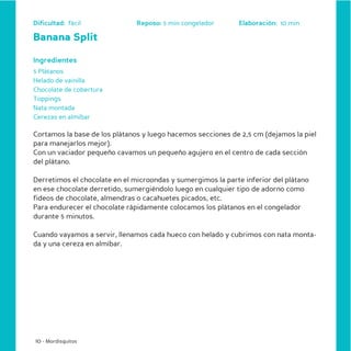 Dificultad: fácil              Reposo: 5 min congelador      Elaboración: 10 min

Banana Split

Ingredientes
5 Plátanos
Helado de vainilla
Chocolate de cobertura
Toppings
Nata montada
Cerezas en almíbar

Cortamos la base de los plátanos y luego hacemos secciones de 2,5 cm (dejamos la piel
para manejarlos mejor).
Con un vaciador pequeño cavamos un pequeño agujero en el centro de cada sección
del plátano.

Derretimos el chocolate en el microondas y sumergimos la parte inferior del plátano
en ese chocolate derretido, sumergiéndolo luego en cualquier tipo de adorno como
fideos de chocolate, almendras o cacahuetes picados, etc.
Para endurecer el chocolate rápidamente colocamos los plátanos en el congelador
durante 5 minutos.

Cuando vayamos a servir, llenamos cada hueco con helado y cubrimos con nata monta-
da y una cereza en almíbar.




10 - Mordisquitos
 