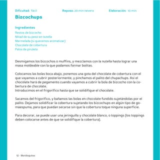 Dificultad: fácil               Reposo: 20 min nevera          Elaboración: 10 min

Bizcochups

Ingredientes
Restos de bizcocho
Mitad de su peso en nutella
Mermelada (si queremos aromatizar)
Chocolate de cobertura
Palos de piruleta



Desmigamos los bizcochos o muffins, y mezclamos con la nutella hasta lograr una
masa moldeable con la que podamos formar bolitas.

Colocamos las bolas boca abajo, ponemos una gota del chocolate de cobertura con el
que vayamos a cubrir posteriormente, y pinchamos el palito del chupachups. Así el
chocolate hará de pegamento cuando vayamos a cubrir la bola de bizcocho con la co-
bertura de chocolate.
Introducimos en el frigorífico hasta que se solidifique el chocolate.

Sacamos del frigorífico, y bañamos las bolas en chocolate fundido sujetándolas por el
palito. Dejamos solidificar la cobertura sujetando los bizcochups en algún tipo de go-
maespuma, para que puedan secarse sin que la cobertura toque ninguna superficie.

Para decorar, se puede usar una jeringuilla y chocolate blanco, o toppings (los toppings
deben colocarse antes de que se solidifique la cobertura).




 12 - Mordisquitos
 