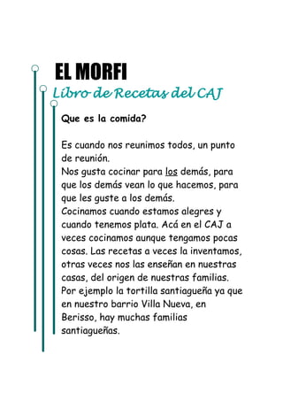 EL MORFI 
Libro de Recetas del CAJ 
Que es la comida? 
Es cuando nos reunimos todos, un punto 
de reunión. 
Nos gusta cocinar para los demás, para 
que los demás vean lo que hacemos, para 
que les guste a los demás. 
Cocinamos cuando estamos alegres y 
cuando tenemos plata. Acá en el CAJ a 
veces cocinamos aunque tengamos pocas 
cosas. Las recetas a veces la inventamos, 
otras veces nos las enseñan en nuestras 
casas, del origen de nuestras familias. 
Por ejemplo la tortilla santiagueña ya que 
en nuestro barrio Villa Nueva, en 
Berisso, hay muchas familias 
santiagueñas. 
 