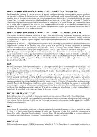 15
DIAGNOSTICO DE PROCESOS LINFOPROLIFERATIVOS DE CÈLULAS PEQUEÑAS
En el caso de los linfomas de células pequeñas B, algunas entidades tienen un inmunofenotipo muy característico
que permite establecer el diagnóstico casi con total seguridad basado en el inmunofenotipado. Así, el linfoma
folicular tiene un fenotipo característico con positividad para CD10, Bcl6 y Bcl2. El linfoma de células del manto
expresa CD5 y ciclina D1, mientras que el linfoma linfocítico expresa CD5 y CD23, pero no ciclina D1. El estudio de
cadenas ligeras por inmunohistoquímica en los linfomas de bajo grado es de menos utilidad que en los de alto grado,
por el menor nivel de expresión que hace que estas sean raramente detectables en secciones de tejido parafinado a
excepción del linfoma de zona marginal o del linfoma linfoplasmacítico en las que de forma constante se observa
una marcada diferenciación secretora en el tumor.
DIAGNOSTICO	DE	PROCESOS	LINFOPROLIFERATIVOS	DE	LINFOCITOS	T,	T/NK	Y	NK
A diferencia de las neoplasias de linfocitos B, este grupo heterogéneo de tumores no dispone de marcadores
inmunofenotípicos de clonalidad, apenas existen perfiles fenotípicos específIcos de una única entidad tumoral y
el diagnóstico de la entidad requiere un panel amplio de marcadores que no están al alcance de todas las unidades
de diagnóstico.
La expresión de la kinasa ALK1 por inmunohistoquímica en un linfoma T es característica del linfoma T anaplásico
(expresándose también en los linfomas B de célula grande ALK positivos y casos de carcinomas de pulmón y
tumores miofibroblásticos inflamatorios). No obstante, a veces el fenotipo T no resulta evidente y requiere el
estudio de reordenamientos del receptor antigénico de las células T para establecer la línea de la neoplasia.
CD2, el antiguo receptor implicado en las rosetas con eritrocitos de carnero, es un marcador de línea T poco
usado en inmunohistoquímica que tiene unos resultados muy buenos en tejido fijado en formol y parafinado. El
panel debe completarse con CD3, CD5, y CD7, éste último perdido en una buena proporción de linfomas T. La
pérdida de CD5 y CD3, son sugestivas de derivación T/NK, NK. No obstante, el CD3 citoplasmático puede estar
expresado en células NK.
Ki67
Ki -67 es un antígeno nuclear presente en todas las células proliferantes que se encuentran en la fase activa del ciclo
celular (G1,S, G2 y mitosis) y ausente en G0. Es un marcador ampliamente utilizado en diversas subdisciplinas de
la patología, en combinación con otros marcadores puede ayudar a decantar el diagnóstico a favor de benignidad o
malignidad en algunos casos.
En el campo de la hematopatología tiene dos grandes utilidades. Por un lado permite ver cuál es el compartimento
linfoide que está proliferando y cuál es la distribución de la proliferación; heterogénea u homogénea. Por ejemplo
en el diagnóstico diferencial entre un linfoma de la zona marginal y un linfoma folicular. En el caso del primero
esperamos una distribución parcheada (colonización) mientras que en el linfoma folicular de bajo grado esperamos
una distribución más homogénea. En algunos casos, como en el linfoma de células del manto, es un marcador
pronóstico que es capaz de reflejar una compleja firma molecular de proliferación. Por otro lado, dado que realza los
nucléolos y tiñe toda la masa nuclear, puede ser de ayuda en casos en que la morfología es pobre, para establecer el
diagnóstico de alto o bajo grado, como en el caso del linfoma folicular.
FACTORES DE TRANSCRIPCION
En los últimos años se ha ampliado el número de marcadores que podemos utilizar en la rutina diagnóstica.
Estos además han pasado de corresponder únicamente a proteínas de membrana y se han desarrollado anticuerpos
para algunos factores de transcripción, con tinción nuclear que nos permiten caracterizar las poblaciones linfoides
en su proceso madurativo.
Pax-5
Es un factor de transcripción implicado en la diferenciación de la célula B, cuya expresión se extingue al entrar
la célula en la fase terminal de diferenciación. Se utiliza para demostrar la linea B de las células y se expresa de
forma débil en las células de Reed-Stemberg y Hodgkin. Fuera del sistema hematolinfoide se expresa en tumores
neuroendocrinos principalmente pulmonares y muestra reacción cruzada con Pax-8.
IRF4/MUM-1
Multiple myeloma oncogene-1 (MUM-1) pertenece a la familia de IRF-4. Es un factor de transcripción involucrado en
 