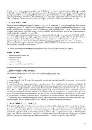 17
descrito en otros linfomas que no cumplen criterios de Burkitt y muestran cariotipos más complejos; por ejemplo
los llamados linfomas “double hit” u otros linfomas difusos de célula grande B. Los resultados publicados sugieren
que la presencia de la translocación podría conferir mayor agresividad a estos tumores y podrían ser subsidiarios de
regimenes terapéuticos alternativos. Actualmente existe un anticuerpo capaz de reconocer la expresión nuclear de
MYC y que podría ser utilizado como cribado inicial para seleccionar los casos con alteraciones de MYC.
CONTROL DE CALIDAD
Todas las determinaciones analíticas del laboratorio, en especial las técnicas de inmunohistoquímica, deberían estar
sometidas a un control de calidad interno y externo. El uso de controles internos es especialmente necesario para
aquellos marcadores que no muestran control intrínseco en el tejido estudiado, como es ALK. Para el resto, el tejido
estudiado suele contener control intrínseco, por ejemplo células del microambiente tumoral, que ayudan a discernir
cuando un estudio es negativo o no valorable.
No obstante, la participación en programas externos de garantía de la calidad, como el programa GCP de la SEAP, u
otros como el UKNEQAS o NordiQC que permiten mantener nuestro nivel de sensibilidad y especificidad y detectar
alteraciones de la normalidad antes que se produzca un error diagnóstico basado en evidencias erróneas.
Algunos programas de control de calidad como el GCP (www.seap.es/calidad), permiten acceso a los mejores
protocolos actualizados para cada marcador y pueden ser útiles a la hora de tomar decisiones cuando ponemos a
punto un nuevo marcador en el laboratorio.
Los autores desean agradecer a Olga Balagué y Blanca González su colaboración en este capítulo.
REFERENCIAS
1. www.e-immunohistochemistry.info
2. www.seap.es/calidad
3. www.nordiqc.org
4. www.proteinatlas.org
5. http://www.ihcworld.com/general_IHC.htm
1e. ESTUDIO CITOGENÉTICO-FISH
Autor para la correspondencia: Ana Batlle López (anabatllelopez@gmail.com).
1. INTRODUCCIÓN
La citogenética es la parte de la genética que estudia la apariencia microscópica de los cromosomas y sus anomalías
en la enfermedad.
El conjunto de técnicas citogenéticas ha sido y continúa siendo clave para la correcta orientación terapéutica de
pacientes onco-hematológicos. Esta tecnología ha permitido detectar que determinadas entidades clínicas están en
realidad compuestas por múltiples enfermedades distintas no sólo desde el punto de vista molecular sino también
clínico. Esto se debe, a que existen reordenamientos genéticos y alteraciones cromosómicas recurrentes asociados
con frecuencia a subtipos tumorales específicos, ayudando a establecer el diagnóstico en pacientes en los que no ha
podido ser establecido por otras metodologías. Por otro lado, las alteraciones citogenéticas contribuyen decisivamente
en muchos casos a establecer el pronóstico de la enfermedad e incluso determinan el tipo de tratamiento a utilizar.
La citogenética junto con biología molecular, además, constituyen en estos momentos unos de los parámetros más
importantes para la correcta monitorización de la mayoría de las enfermedades hematológicas.
2. CITOGENÉTICA CONVENCIONAL
Definición:	Estudio de las anomalías cromosómicas en las metafases de las células neoplásicas, obtenidas de distintos
tipos de muestras biológicas (ganglios linfáticos, médula ósea, sangre periférica, líquido ascítico, líquido pleural,
etc.). Para la obtención de metafases con frecuencia se requiere cultivar las células in vitro con/sin la adición de
estimulantes específicos (tabla 1). Una vez extraída la muestra en tubo de heparina sódica o (en su defecto de litio)
sin gel, debe remitirse rápidamente a temperatura ambiente al laboratorio de citogenética siempre que sea posible
cultivarse el mismo día. Si no es posible deben mantenerse a 4ºC durante 24-48 horas como máximo.
 