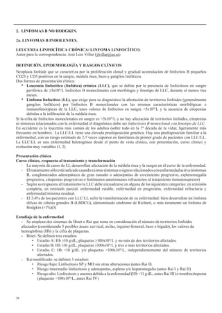 28
2.	 LINFOMAS	B	NO	HODGKIN.
2a. LINFOMAS B INDOLENTES.
LEUCEMIA LINFOCÍTICA CRÓNICA/ LINFOMA LINFOCÍTICO.
Autor para la correspondencia: José Luis Villar (jlvillar@us.es)
DEFINICIÓN,	EPIDEMIOLOGÍA	Y	RASGOS	CLÍNICOS
Neoplasia linfoide que se caracteriza por la proliferación clonal y gradual acumulación de linfocitos B pequeños
CD23 y CD5 positivos en la sangre, médula ósea, bazo y ganglios linfáticos.
Dos formas de presentación clínica:
*	 Leucemia	linfocítica	(linfática)	crónica	(LLC), que se define por la presencia de linfocitosis en sangre
periférica de ≥5x109/L linfocitos B monoclonales con morfología y fenotipo de LLC, durante al menos tres
meses.
*	 Linfoma	linfocítico	(LL), que exige para su diagnóstico la afectación de territorios linfoides (generalmente
ganglios linfáticos) por linfocitos B monoclonales con las mismas características morfológicas e
inmunofenotípicas de la LLC, unos valores de linfocitos en sangre <5x109/L y la ausencia de citopenias
debidas a la infiltración de la médula ósea.
Si la cifra de linfocitos monoclonales en sangre es <5x109/L y no hay afectación de territorios linfoides, citopenias
ni síntomas relacionados con la enfermedad el diagnóstico debe ser linfocitosis B monoclonal con fenotipo de LLC.
En occidente es la leucemia más común de los adultos (sobre todo en la 7ª década de la vida); ligeramente más
frecuente en hombres.. La LLC/LL tiene una elevada predisposición genética. Hay una predisposición familiar a la
enfermedad, con un riesgo estimado de 2-7 veces superior en familiares de primer grado de pacientes con LLC/LL.
La LLC/LL es una enfermedad heterogénea desde el punto de vista clínico, con presentación, curso clínico y
evolución muy variables (1, 2).
Presentación clínica
Curso	clínico,	respuesta	al	tratamiento	y	transformación
- La mayoría de casos de LL desarrollan afectación de la médula ósea y la sangre en el curso de la enfermedad.
- Eltratamientosóloestáindicadocuandoexistensíntomasosignosrelacionadosconenfermedadactiva(síntomas
B, conglomerados adenopáticos de gran tamaño o adenopatías de crecimiento progresivo, esplenomegalia
progresiva, citopenias progresivas o fenómenos autoinmunes refractarios al tratamiento inmunosupresor)
- Según su respuesta al tratamiento la LLC debe encuadrarse en alguna de las siguientes categorías: en remisión
completa, en remisión parcial, enfermedad estable, enfermedad en progresión, enfermedad refractaria y
enfermedad mínima residual.
- El 2-8% de los pacientes con LLC/LL sufre la transformación de su enfermedad: bien desarrollan un linfoma
difuso de células grandes B (LBDCG), (denominado síndrome de Richter), o más raramente un linfoma de
Hodgkin (<1%)(3)
Estadiaje de la enfermedad
- Se emplean dos sistemas de Binet o Rai que toma en consideración el número de territorios linfoides
afectados (considerando 5 posibles áreas: cervical, axilar, inguino-femoral, bazo e hígado), los valores de
hemoglobina (Hb) y la cifra de plaquetas.
- Binet: Se definen tres estadios:
• Estadio A: Hb ≥10 g/dL, plaquetas ≥100x109/L y no más de dos territorios afectados.
• Estadio B: Hb ≥10 g/dL, plaquetas ≥100x109/L y tres o más territorios afectados.
• Estadio C: Hb <10 g/dL y/o plaquetas <100x109/L, independientemente del número de territorios
afectados.
- Rai modificado: se definen 3 estadios:
• Riesgo bajo: Linfocitosis SP y MO sin otras alteraciones (antes Rai 0)
• Riesgo intermedio linfocitosis y adenopatías, espleno y/o hepatomegalia (antes Rai I y Rai II)
• Riesgo alto: Linfocitosis y anemia debida a la enfermedad (Hb <11 g/dL, antes Rai III) o trombocitopenia
(plaquetas <100x109/L, antes Rai IV)
 