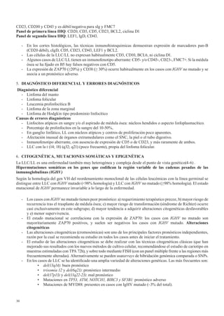 30
CD23, CD200 y CD43 y es débil/negativa para sIg y FMC7
Panel de primera línea IHQ: CD20, CD3, CD5, CD23, BCL2, ciclina D1
Panel de segunda línea IHQ: LEF1, IgD, CD43.
- En los cortes histológicos, las técnicas inmunohistoquimicas demuestran expresión de marcadores pan-B
(CD20 débil), cIgD, CD5, CD23, CD43, LEF1 y BCL2.
- Las células de la LLC/LL no expresan habitualmente CD3, CD10, BCL6, ni ciclina D1.
- Algunos casos de LLC/LL tienen un inmunofenotipo aberrante: CD5- y/o CD43-, CD23-, FMC7+. Si la médula
ósea se ha fijado en B5 hay falsos negativos con CD5.
- La expresión de ZAP70 (≥20%) y CD38 (≥ 30%) ocurre habitualmente en los casos con IGHV no mutado y se
asocia a un pronóstico adverso.
5. DIAGNÓSTICO	DIFERENCIAL	Y	ERRORES	DIAGNÓSTICOS
Diagnóstico diferencial
- Linfoma del manto
- Linfoma folicular
- Leucemia prolinfocítica B
- Linfoma de la zona marginal
- Linfoma de Hodgkin tipo predominio linfocítico
Causas de errores diagnósticos
- Linfocitos atípicos en sangre y/o el aspirado de médula ósea: núcleos hendidos o aspecto linfoplasmacítico.
- Porcentaje de prolinfocitos en la sangre del 10-50%,
- En ganglio linfático, LL con núcleos atípicos y centros de proliferación poco aparentes.
- Afectación inusual de órganos extramedulares como el SNC, la piel o el tubo digestivo.
- Inmunofenotipo aberrante, con ausencia de expresión de CD5 o de CD23, y más raramente de ambos.
- LLC con la t (14; 18) (q32; q21) (poco frecuente), propia del linfoma folicular.
6. CITOGENÉTICA,	MUTACIONES	SOMÁTICAS	Y	EPIGENÉTICA
La LLC/LL es una enfermedad también muy heterogénea y compleja desde el punto de vista genético(4-6) .
Hipermutaciones	 somáticas	 en	 los	 genes	 que	 codifican	 la	 región	 variable	 de	 las	 cadenas	 pesadas	 de	 las	
inmunoglobulinas (IGHV)
Según la homología del gen VH del reordenamiento monoclonal de las células leucémicas con la línea germinal se
distingue entre LLC con IGHV mutado (<98% homología) y LLC con IGHV no mutado (≥98% homología). El estado
mutacional de IGHV permanece invariable a lo largo de la enfermedad.
- Los casos con IGHV no mutado tienen peor pronóstico: a) requerimiento terapéutico precoz, b) mayor riesgo de
recurrencia tras el trasplante de médula ósea; c) mayor riesgo de transformación (síndrome de Richter) ocurre
casi exclusivamente en este subgrupo; d) mayor tendencia a adquirir alteraciones citogenéticas desfavorables
y e) menor supervivencia.
- El estado mutacional se correlaciona con la expresión de ZAP70: los casos con IGHV no mutado son
mayoritariamente ZAP70 positivos, y suelen ser negativos los casos con IGHV mutado. Alteraciones
citogenéticas
- Las alteraciones citogenéticas (cromosómicas) son uno de los principales factores pronósticos independientes,
razón por la cual se recomienda su estudio en todos los casos antes de iniciar el tratamiento.
- El estudio de las alteraciones citogenéticas se debe realizar con las técnicas citogenéticas clásicas (que han
mejorado sus resultados con los nuevos métodos de cultivo celular, recomendándose el estudio de cariotipo en
muestras estimuladas con TPA 72h), y sobre todo mediante FISH (con un panel múltiple frente a las regiones más
frecuentemente alteradas). Alternativamente se pueden usararrays de hibridación genómica comparada o SNPs.
- En los casos de LLC se ha identificado una amplia variedad de alteraciones genéticas. Las más frecuentes son:
• del(13q14): buen pronóstico
• trisomía 12 y del(6q21): pronóstico intermedio
• del(17p13) y del(11q22-23): mal pronóstico
• Mutaciones en TP53, ATM, NOTCH1, BIRC3 y SF3B1: pronóstico adverso
• Mutaciones de MYD88: presentes en casos con IgHV mutado (~3% del total).
 