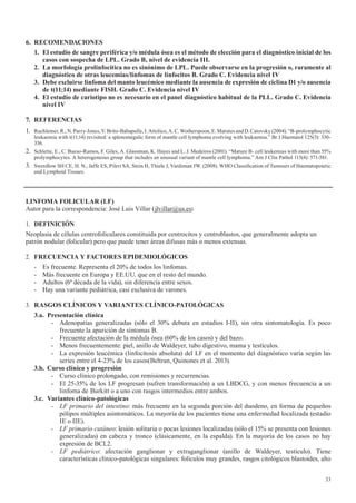33
6. RECOMENDACIONES
1. El estudio de sangre periférica y/o médula ósea es el método de elección para el diagnóstico inicial de los
casos	con	sospecha	de	LPL.	Grado	B,	nivel	de	evidencia	III.
2.	 La	morfología	prolinfocítica	no	es	sinónimo	de	LPL.	Puede	observarse	en	la	progresión	o,	raramente	al	
diagnóstico de otras leucemias/linfomas de linfocitos B. Grado C. Evidencia nivel IV
3. Debe excluirse linfoma del manto leucémico mediante la ausencia de expresión de ciclina D1 y/o ausencia
de	t(11;14)	mediante	FISH.	Grado	C.	Evidencia	nivel	IV
4. El estudio de cariotipo no es necesario en el panel diagnóstico habitual de la PLL. Grado C. Evidencia
nivel IV
7. REFERENCIAS
1. Ruchlemer,R.,N.Parry-Jones,V.Brito-Babapulle,I.Attolico,A.C.Wotherspoon,E.MatutesandD.Catovsky(2004).“B-prolymphocytic
leukaemia with t(11;14) revisited: a splenomegalic form of mantle cell lymphoma evolving with leukaemia.” Br J Haematol 125(3): 330-
336.
2. Schlette, E., C. Bueso-Ramos, F. Giles, A. Glassman, K. Hayes and L. J. Medeiros (2001). “Mature B- cell leukemias with more than 55%
prolymphocytes. A heterogeneous group that includes an unusual variant of mantle cell lymphoma.” Am J Clin Pathol 115(4): 571-581.
3. Swerdlow SH CE, H. N., Jaffe ES, Pileri SA, Stein H, Thiele J, Vardiman JW. (2008). WHO Classification of Tumours of Haematopoietic
and Lymphoid Tissues.
LINFOMA	FOLICULAR	(LF)
Autor para la correspondencia: José Luis Villar (jlvillar@us.es)
1. DEFINICIÓN
Neoplasia de células centrofoliculares constituida por centrocitos y centroblastos, que generalmente adopta un
patrón nodular (folicular) pero que puede tener áreas difusas más o menos extensas.
2. FRECUENCIA	Y	FACTORES	EPIDEMIOLÓGICOS
- Es frecuente. Representa el 20% de todos los linfomas.
- Más frecuente en Europa y EE.UU. que en el resto del mundo.
- Adultos (6ª década de la vida), sin diferencia entre sexos.
- Hay una variante pediátrica, casi exclusiva de varones.
3. RASGOS	CLÍNICOS	Y	VARIANTES	CLÍNICO-PATOLÓGICAS
3.a. Presentación clínica
- Adenopatías generalizadas (sólo el 30% debuta en estadios I-II), sin otra sintomatología. Es poco
frecuente la aparición de síntomas B.
- Frecuente afectación de la médula ósea (60% de los casos) y del bazo.
- Menos frecuentemente: piel, anillo de Waldeyer, tubo digestivo, mama y testículos.
- La expresión leucémica (linfocitosis absoluta) del LF en el momento del diagnóstico varía según las
series entre el 4-23% de los casos(Beltran, Quinones et al. 2013).
3.b. Curso clínico y progresión
- Curso clínico prolongado, con remisiones y recurrencias.
- El 25-35% de los LF progresan (sufren transformación) a un LBDCG, y con menos frecuencia a un
linfoma de Burkitt o a uno con rasgos intermedios entre ambos.
3.c. Variantes clínico-patológicas
- LF primario del intestino: más frecuente en la segunda porción del duodeno, en forma de pequeños
pólipos múltiples asintomáticos. La mayoría de los pacientes tiene una enfermedad localizada (estadio
IE o IIE).
- LF primario cutáneo: lesión solitaria o pocas lesiones localizadas (sólo el 15% se presenta con lesiones
generalizadas) en cabeza y tronco (clásicamente, en la espalda). En la mayoría de los casos no hay
expresión de BCL2.
- LF pediátrico: afectación ganglionar y extraganglionar (anillo de Waldeyer, testículo). Tiene
características clínico-patológicas singulares: folículos muy grandes, rasgos citológicos blastoides, alto
 
