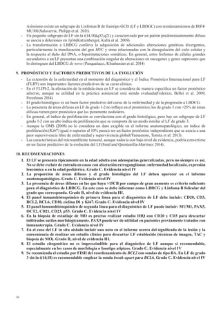 36
Asimismo existe un subgrupo de Linfomas B de fenotipo GCB (LF y LBDGC) con reordenamientos de IRF4/
MUM1(Salaverria, Philipp et al. 2011).
- Un pequeño subgrupo de LF sin la t(14;18)(q32;q21) y caracterizado por un patrón predominantemente difuso
se asocia a deleciones en 1p36(Katzenberger, Kalla et al. 2009) .
- La transformación a LBDCG conlleva la adquisición de adicionales alteraciones genéticas divergentes,
particularmente la translocación del gen MYC y otras relacionadas con la disregulación del ciclo celular y
la respuesta al daño del DNA, o hipermutaciones somáticas. En general, estos linfomas de células grandes
secundarios a un LF presentan una combinación singular de alteraciones en oncogenes y genes supresores que
lo distinguen del LBDCG de novo (Pasqualucci, Khiabanian et al. 2014)
9. PRONÓSTICO	Y	FACTORES	PREDICTIVOS	DE	LA	EVOLUCIÓN
- La extensión de la enfermedad en el momento del diagnóstico y el Índice Pronóstico Internacional para LF
(FLIPI) son importantes factores predictivos de su curso clínico.
- En el FLIPI-2, la afectación de la médula ósea en LF se considera de manera específica un factor pronóstico
adverso, aunque su utilidad en la práctica asistencial está siendo evaluada(Federico, Bellei et al. 2009,
Freedman 2014)
- El grado histológico es un buen factor predictivo del curso de la enfermedad y de la progresión a LBDCG.
- La presencia de áreas difusas en LF de grado 1-2 no influye en el pronóstico; los de grado 3 con >25% de áreas
difusas tienen peor pronóstico que los puramente nodulares.
- En general, el índice de proliferación se correlaciona con el grado histológico, pero hay un subgrupo de LF
grado 1-2 con un alto índice de proliferación que se comporta de un modo similar al LF de grado 3.
- Aunque la OMS (2008) no lo considera un dato exigible en el informe anatomopatológico, un índice de
proliferación (Ki67) igual o superior al 10% parece ser un factor pronóstico independiente que se asocia a una
peor supervivencia libre de enfermedad y supervivencia global(Yamamoto, Tomita et al. 2013) .
- Las características del microambiente tumoral, aunque todavía con bajo nivel de evidencia, podría convertirse
en un factor predictivo de la evolución del LF(Fend and Quintanilla-Martinez 2014) .
10. RECOMENDACIONES
1.	 El	LF	se	presenta	típicamente	en	la	edad	adulta	con	adenopatías	generalizadas,	pero	no	siempre	es	así.	
No	se	debe	excluir	de	entrada	en	casos	con	afectación	extraganglionar,	enfermedad	localizada,	expresión	
leucémica o en la edad pediátrica. Grado C. Evidencia nivel IV
2. La proporción de áreas difusas y el grado histológico del LF deben aparecer en el informe
anatomopatológico. Grado C. Evidencia nivel IV
3.	 La	presencia	de	áreas	difusas	en	las	que	haya	>15CB	por	campo	de	gran	aumento	es	criterio	suficiente	
para el diagnóstico de LBDCG. En este caso se debe informar como LBDCG y Linfoma B folicular del
grado	que	corresponda.	Grado	B,	nivel	de	evidencia	III.
4.	 El	panel	inmunohistoquímico	de	primera	línea	para	el	diagnóstico	de	LF	debe	incluir:	CD20,	CD3,	
BCL2,	BCL6,	CD10,	ciclina	D1	y	Ki67.	Grado	C.	Evidencia	nivel	IV
5.	 El	panel	inmunohistoquímico	de	segunda	línea	para	el	diagnóstico	de	LF	puede	incluir:	MUM1,	PAX5,	
OCT2,	CD21,	CD23,	p53.	Grado	C.	Evidencia	nivel	IV
6. En la biopsia de estadiaje de MO es preciso realizar estudio IHQ con CD20 y CD3 para descartar
infiltrados	sutiles	morfológicamente.	PAX5	puede	ser	de	utilidad	en	pacientes	previamente	tratados	con	
inmunoterapia. Grado C. Evidencia nivel IV
7.	 En	el	caso	del	LF	in	situ	aislado	incluir	una	nota	en	el	informe	acerca	del	significado	de	la	lesión	y	la	
conveniencia	de	realizar	un	estudio	clínico	para	descartar	LF	establecido	(técnicas	de	imagen,	TAC	y	
biopsia	de	MO).	Grado	B,	nivel	de	evidencia	III.
8.	 El	 estudio	 citogenético	 no	 es	 imprescindible	 para	 el	 diagnóstico	 de	 LF	 aunque	 si	 recomendable,	
especialmente en los casos de morfología o fenotipo atípicos. Grado C. Evidencia nivel IV
9. Se recomienda el estudio por FISH del reordenamiento de BCL2 con sondas de tipo BA. En LF de grado
3	sin	la	t(14;18)	es	recomendable	emplear	la	sonda	break-apart para BCL6. Grado C. Evidencia nivel IV
 