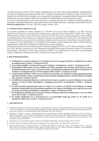 39
El patrón de tinción con bcl2 y Ki67 ayudan al diagnóstico de este tumor. Bcl2 permite identificar reemplazamiento
de centros bcl2 negativos por células tumorales bcl2+. Con Ki67 se puede observar el patrón en diana, con tinción en el
centro de las células del centro residuales y en la zona periférica (marginal), o bien patrón anular, destacando las células
proliferantes en la zona marginal, cuando se ha producido el reemplazamiento total del centro por el tumor.
No existe un marcador propio de este tumor, por lo que es necesario descartar otros linfomas de células pequeñas con
marcadores relativamente específicos como ciclina D1 para excluir linfoma del manto, y bcl6 para excluir linfoma folicular.
Panel de segunda línea: Anexina 1, IgD, IGG, kappa, lambda, LEF1
5. CITOGENETICA/MOLECULAR
Los estudios citogenéticos revelan anomalías en el 70-80% de los casos siendo complejos en el 50%. Entre las
anomalías más frecuentes se encuentran las trisomías totales o parciales de los cromosomas 3/ 3q(30- 80%) y 12q(15-
20%) y deleciones del 6 q y del 7q. Ésta última se detecta en el 45% de los casos, siendo excepcional en otros linfomas
de células pequeñas. Otras alteraciones citogenéticas descritas son anomalías de 1q, 8q, 9p, 14q, 18q, y deleciones del
17p.ésta última junto con la presencia de cariotipos complejos parecen asociarse a un pronóstico más desfavorable.
La ausencia de la t(11;14)(q13;q32) y la t (14;18)(q32;q21) ayudarán a excluir linfoma del manto y linfoma folicular,
especialmente cuando solo se disponga de médula ósea y/o sangre periférica.
Estudios de secuenciación masiva han mostrado mutaciones del gen NOTCH2 en ~20 % de los casos(Rossi, Trifonov
et al. 2012, Martinez, Almaraz et al. 2014). Mutaciones del gen MYD88 son poco frecuentes, hasta el 19% en algunas
series(Jimenez, Sebastian et al. 2013) y las mutaciones de BRAF son excepcionales en este tumor. Su estudio puede
ayudar al diagnóstico diferencial con LPL y tricoleucemia, respectivamente.
6. RECOMENDACIONES.
1. El diagnóstico se puede establecer en el estudio de muestra de sangre periférica y médula ósea y/o pieza
de esplenectomía. Grado C. Evidencia nivel IV
2. No es imprescindible el estudio del bazo para establecer el diagnóstico. Grado C. Evidencia nivel IV
3.	 El	diagnóstico	diferencial	con	otros	linfomas	de	células	pequeñas	más	relevante	clínicamente	es	con	el	
linfoma	del	manto,	por	lo	que	es	necesario	excluir	este	diagnóstico	mediante	la	tinción	con	ciclina	D1	y/o	
estudio de reordenamiento de CCND1 mediante FISH. Grado C. Evidencia nivel IV
4.	 La	presencia	de	linfocitos	vellosos	no	es	exclusiva	de	este	tumor,	otros	linfomas	de	células	pequeñas	pueden	
presentar	linfocitos	vellosos,	como	linfoma	manto,	folicular,	linfoplasmacítico,	o	linfoma	difuso	de	la	pulpa	
roja. Grado C. Evidencia nivel IV
5.	 La	infiltración	intrasinusoidal	no	es	exclusiva	de	este	tumor,	se	puede	ver	en	otros	linfomas.	Es	necesario	
integrar el resto de datos morfológicos y fenotípicos para hacer un diagnóstico. Grado C. Evidencia
nivel IV
6.	 La	diferenciación	marginal	observada	en	el	bazo	no	es	exclusiva	de	LEZM,	otros	linfomas	de	células	
pequeñas	cuando	infiltran	el	bazo	pueden	manifestar	este	aspecto	morfológico,	por	lo	que	hay	que	tener	
en cuenta otros datos morfológicos y fenotípicos. Grado C. Evidencia nivel IV
7.	 En	las	biopsia	de	médula	ósea	es	necesario	realizar	CD20	para	detectar	la	infiltración,	a	veces	no	visible	
con la HE. Grado C. Evidencia nivel IV
8. El estudio citogenético no es necesario pero es recomendable dado que puede ser de ayuda en el
diagnóstico diferencial. Grado C. Evidencia nivel IV
7. REFERENCIAS
1. Mollejo M, Menárguez J, Guisado-Vasco P, Bento L, Algara P, Montes-Moreno S, Rodriguez-Pinilla MS, Cruz MA, Casado F, Montalbán
C, Piris MA. Hepatitis C virus-related lymphoproliferative disorders encompass a broader clinical and morphological spectrum than
previously recognized: a clinicopathological study. Mod Pathol. 2014 Feb;27(2):281-93
2. Montalban C, Abraira V, Arcaini L, Domingo-Domenech E, Guisado-Vasco P, Iannitto E,Mollejo M, Matutes E, Ferreri AJ, Salar A,
Rattotti S, Carpaneto A, Perez R, Bello JL, Hernandez M, Caballero D, Carbonell F, Piris MA; Splenic Marginal Zone Lymphoma Study
Group (SMZLSG). Simplification of risk stratification for splenic marginal zone lymphoma: a point-based score for practical use. Leuk
Lymphoma. 2014 Apr;55(4):929-31.
3. Wotherspoon AC. Extranodal and splenic small B-cell lymphoma. Mod Pathol. 2013 Jan;26 Suppl 1:S29-41. Review.
4. Piris MA, Arribas A, Mollejo M. Marginal zone lymphoma. Semin Diagn Pathol. 2011 May;28(2):135-45. Review.
5. Manuela Mollejo, María S. Rodríguez-Pinilla, M, Santiago Montes-Moreno, Patrocinio Algara, Ahmet Dogan, Juan C. Cigudosa,
Rocío Juarez, Teresa Flores, Jerónimo Forteza, Alberto Arribas, Miguel A. Piris. Splenic Follicular Lymphoma. Clinicopathologic
Characteristics of a Series of 32 Cases. Am J Surg Pathol. 2009 May;33(5):730-8.
 