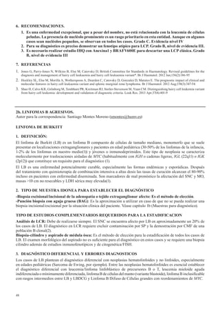 48
6. RECOMENDACIONES.
1.	 Es	una	enfermedad	excepcional,	que	a	pesar	del	nombre,	no	está	relacionada	con	la	leucemia	de	células	
peludas. La presencia de nucléolo prominente es un rasgo prioritario en esta entidad. Aunque en algunos
casos	sean	nucléolos	pequeños,	se	observan	en	todos	los	casos.	Grado	C.	Evidencia	nivel	IV
2.	 Para	su	diagnóstico	es	preciso	demostrar	un	fenotipo	atípico	para	LCP.	Grado	B,	nivel	de	evidencia	III.
3. Es necesario realizar estudio IHQ con Anexina1 y BRAFV600E para descartar una LCP clásica. Grado
B,	nivel	de	evidencia	III
7. REFERENCIAS
1. Jones G, Parry-Jones N, Wilkins B, Else M, Catovsky D; British Committee for Standards in Haematology. Revised guidelines for the
diagnosis and management of hairy cell leukaemia and hairy cell leukaemia variant*. Br J Haematol. 2012 Jan;156(2):186-95
2. Hockley SL, Else M, Morilla A, Wotherspoon A, Dearden C, Catovsky D, Gonzalez D, Matutes E. The prognostic impact of clinical and
molecular features in hairy cell leukaemia variant and splenic marginal zone lymphoma. Br J Haematol. 2012 Aug;158(3):347-54.
3. Shao H, Calvo KR, Grönborg M, Tembhare PR, Kreitman RJ, Stetler-Stevenson M, Yuan CM. Distinguishing hairy cell leukemia variant
from hairy cell leukemia: development and validation of diagnostic criteria. Leuk Res. 2013 Apr;37(4):401-9
2b. LINFOMAS B AGRESIVOS.
Autor para la correspondencia: Santiago Montes Moreno (smontes@humv.es)
LINFOMA	DE	BURKITT
1. DEFINICIÓN:
El linfoma de Burkitt (LB) es un linfoma B compuesto de células de tamaño mediano, monomorfo que se suele
presentar en localizaciones extraganglionares y pacientes en edad pediátrica (30-50% de los linfomas de la infancia,
1-2% de los linfomas en nuestro medio(1)) y jóvenes o inmunodeprimidos. Este tipo de neoplasia se caracteriza
molecularmente por traslocaciones aisladas de MYC (habitualmente con IGH o cadenas ligeras, IGL (22q11) o IGK
(2p12)) que constituye un requisito para el diagnóstico (1).
El LB es una enfermedad potencialmente curable, especialmente las formas endémicas y esporádicas. Después
del tratamiento con quimioterapia de combinación intensiva a altas dosis las tasas de curación alcanzan el 80-90%
incluso en pacientes con enfermedad diseminada. Son marcadores de mal pronóstico la afectación del SNC y MO,
masas >10 cm no resecables y LDH sérica muy elevada(1).
2. TIPO DE MUESTRA IDONEA PARA ESTABLECER EL DIAGNÓSTICO
-Biopsia	escisional/incisional	de	la	adenopatía	o	tejido	extraganglionar	afecto:	Es	el	método	de	elección.
-Punción	biopsia	con	aguja	gruesa	(BAG): Es la aproximación a utilizar en caso de que no se pueda realizar una
biopsia incisional/escisional por la situación clínica del paciente. Véase capítulo 1b (Muestras para diagnóstico).
TIPO DE ESTUDIOS COMPLEMENTARIOS REQUERIDOS PARA LA ESTADIFICACION
Análisis	de	LCR:	Debe de realizarse siempre. El SNC se encuentra afecto por LB en aproximadamente un 20% de
los casos de LB. El diagnóstico en LCR requiere excluir contaminación por SP y la demostración por CMF de una
población B clonal(2).
Biopsia-cilindro	y	aspirado	de	médula	ósea:	Es el método de elección para la estadificación de todos los casos de
LB. El examen morfológico del aspirado no es suficiente para el diagnóstico en estos casos y se requiere una biopsia
cilindro además de estudios inmunofenotípicos y de citogenética/FISH.
3. DIAGNÓSTICO	DIFERENCIAL	Y	ERRORES	DIAGNOSTICOS
Los casos de LB plantean el diagnóstico diferencial con neoplasias hematolinfoides y no linfoides, especialmente
en edades pediátricas (Sarcoma de Ewing, por ejemplo). Entre las neoplasias hematolinfoides es esencial establecer
el diagnóstico diferencial con leucemia/linfoma linfoblástico de precursores B o T, leucemia mieloide aguda
indiferenciada o mínimamente diferenciada, linfoma B de células del manto (variante blastoide), linfoma B inclasificable
con rasgos intermedios entre LB y LBDCG y Linfoma B Difuso de Células grandes con reordenamientos de MYC.
 