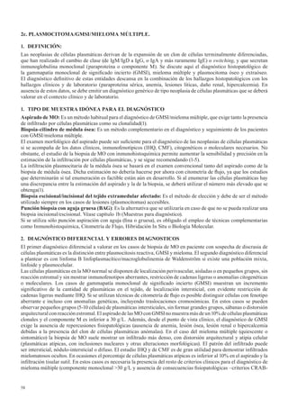 58
2c. PLASMOCITOMA/GMSI/MIELOMA MÚLTIPLE.
1. DEFINICIÓN:
Las neoplasias de células plasmáticas derivan de la expansión de un clon de células terminalmente diferenciadas,
que han realizado el cambio de clase (de IgM/IgD a IgG, o IgA y más raramente IgE) o switching, y que secretan
inmunoglobulina monoclonal (paraproteína o componente M). Se discute aquí el diagnóstico histopatológico de
la gammapatía monoclonal de significado incierto (GMSI), mieloma múltiple y plasmocitoma óseo y extraóseo.
El diagnóstico definitivo de estas entidades descansa en la combinación de los hallazgos histopatológicos con los
hallazgos clínicos y de laboratorio (paraproteína sérica, anemia, lesiones líticas, daño renal, hipercalcemia). En
ausencia de estos datos, se debe emitir un diagnóstico genérico de tipo neoplasia de células plasmáticas que se deberá
valorar en el contexto clínico y de laboratorio.
1. TIPO DE MUESTRA IDÓNEA PARA EL DIAGNÓSTICO
Aspirado	de	MO:	Es un método habitual para el diagnóstico de GMSI/mieloma múltiple, que exige tanto la presencia
de infiltrado por células plasmáticas como su clonalidad(1).
Biopsia-cilindro	de	médula	ósea:	Es un método complementario en el diagnóstico y seguimiento de los pacientes
con GMSI/mieloma múltiple.
El examen morfológico del aspirado puede ser suficiente para el diagnóstico de las neoplasias de células plasmáticas
si se acompaña de los datos clínicos, inmunofenotípicos (IHQ, CMF), citogenéticos o moleculares necesarios. No
obstante, el estudio de la biopsia de MO con inmunohistoquímica permite aumentar la sensibilidad y precisión en la
estimación de la infiltración por células plasmáticas, y se sigue recomendando (1-5).
La infiltración plasmocitaria de la médula ósea se basará en el examen convencional tanto del aspirado como de la
biopsia de médula ósea. Dicha estimación no debería hacerse por ahora con citometría de flujo, ya que los estudios
que determinarán si tal enumeración es factible están aún en desarrollo. Si al enumerar las células plasmáticas hay
una discrepancia entre la estimación del aspirado y la de la biopsia, se deberá utilizar el número más elevado que se
obtenga(1).
Biopsia	escisional/incisional	del	tejido	extramedular	afectado:	Es el método de elección y debe de ser el método
utilizado siempre en los casos de lesiones (plasmocitomas) accesibles.
Punción	biopsia	con	aguja	gruesa	(BAG): Es la alternativa que se utilizaría en caso de que no se pueda realizar una
biopsia incisional/escisional. Véase capítulo 1b (Muestras para diagnóstico).
Si se utiliza sólo punción aspiración con aguja (fina o gruesa), es obligado el empleo de técnicas complementarias
como Inmunohistoquímica, Citometría de Flujo, Hibridación In Situ o Biología Molecular.
2. DIAGNÓSTICO	DIFERENCIAL	Y	ERRORES	DIAGNOSTICOS
El primer diagnóstico diferencial a valorar en los casos de biopsia de MO en paciente con sospecha de discrasia de
células plasmáticas es la distinción entre plasmocitosis reactiva, GMSI y mieloma. El segundo diagnóstico diferencial
a plantear es con linfoma B linfoplasmacítico/macroglobulinemia de Waldenström si existe una población mixta,
linfoide y plasmocelular.
Las células plasmáticas en la MO normal se disponen de localización perivascular, aisladas o en pequeños grupos, sin
reacción estromal y sin mostrar inmunofenotipos aberrantes, restricción de cadenas ligeras o anomalías citogenéticas
o moleculares. Los casos de gammapatía monoclonal de significado incierto (GMSI) muestran un incremento
significativo de la cantidad de plasmáticas en el tejido, de localización intersticial, con evidente restricción de
cadenas ligeras mediante IHQ. Si se utilizan técnicas de citometría de flujo es posible distinguir células con fenotipo
aberrante e incluso con anomalías genéticas, incluyendo traslocaciones cromosómicas. En estos casos se pueden
observar pequeños grupos (5-10 células) de plasmáticas intersticiales, sin formar grandes grupos, sábanas o distorsión
arquitecturalconreacciónestromal.ElaspiradodelasMOconGMSInomuestramásdeun10%decélulasplasmáticas
clonales y el componente M es inferior a 30 g/L. Además, desde el punto de vista clínico, el diagnóstico de GMSI
exige la ausencia de repercusiones fisiopatológicas (ausencia de anemia, lesión ósea, lesión renal o hipercalcemia
debidas a la presencia del clon de células plasmáticas anómalas). En el caso del mieloma múltiple (quiescente o
sintomático) la biopsia de MO suele mostrar un infiltrado más denso, con distorsión arquitectural y atipia celular
(plasmáticas atípicas, con inclusiones nucleares y otras alteraciones morfológicas). El patrón del infiltrado puede
ser intersticial, nódulo-intersticial o difuso. El estudio IHQ y de CMF es de gran utilidad para demostrar infiltrados
mielomatosos ocultos. En ocasiones el porcentaje de células plasmáticas atípicas es inferior al 10% en el aspirado y la
infiltración tisular sutil. En estos casos es necesaria la presencia del resto de criterios clínicos para el diagnóstico de
mieloma múltiple (componente monoclonal >30 g/L y ausencia de consecuencias fisiopatológicas –criterios CRAB-
 