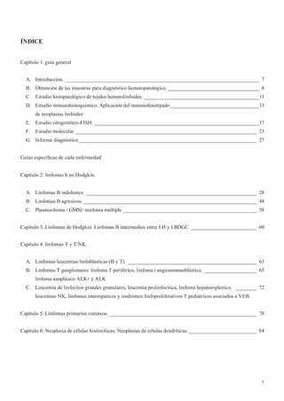 5
ÍNDICE
Capítulo 1: guía general
A. Introducción. __________________________________________________________________________ 7
B. Obtención de las muestras para diagnóstico hematopatológico.___________________________________ 8
C. Estudio histopatológico de tejidos hematolinfoides. ____________________________________________11
D. Estudio inmunohistoquímico. Aplicación del inmunofenotipado__________________________________13
de neoplasias linfoides
E. Estudio citogenético-FISH. _______________________________________________________________17
F. Estudio molecular._____________________________________________________________________ 23
G. Informe diagnóstico____________________________________________________________________ 27
Guías específicas de cada enfermedad
Capítulo 2: linfomas b no Hodgkin.
A. Linfomas B indolentes. _________________________________________________________________ 28
B. Linfomas B agresivos. __________________________________________________________________ 48
C. Plasmocitoma / GMSI/ mieloma múltiple ___________________________________________________ 58
Capítulo 3: Linfomas de Hodgkin. Linfomas B intermedios entre LH y LBDGC _________________________ 60
Capítulo 4: linfomas T y T/NK.
A. Linfomas/leucemias linfoblásticas (B y T). _________________________________________________ 63
B. Linfomas T ganglionares: linfoma T periférico, linfoma t angioinmunoblástico, ____________________ 65
linfoma anaplásico ALK+ y ALK
C. Leucemia de linfocitos grandes granulares, leucemia prolinfocitica, linfoma hepatoesplenico, ________ 72
leucemias NK, linfomas enteropaticos y sindromes linfoproliferativos T pediatricos asociados a VEB.
Capítulo 5: Linfomas primarios cutáneos. ________________________________________________________ 78
Capítulo 6: Neoplasia de células histiocíticas. Neoplasias de células dendríticas.__________________________ 84
 