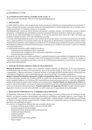 63
4.	LINFOMAS	T	Y	T/NK
4a.	LINFOMAS/LEUCEMIAS	LINFOBLÁSTICAS	(B	y	T)
Autor para la correspondencia: Máximo Fraga (maximo.fraga@usc.es)
1. DEFINICIÓN
La OMS (2008) las define como neoplasias de células precursoras (linfoblastos) comprometidas hacia estirpe B o T.
Como contrapartida normal se postulan células stem hematopoyéticas o células progenitoras B en el primer caso y
células progenitoras T o linfocitos tímicos en el segundo.
Morfológicamente constan de células blásticas de pequeño o mediano tamaño, con citoplasmas escasos y núcleos
irregulares o redondeados que generalmente muestran cromatina finamente punteada y nucleolo poco aparente.
Se trata de una enfermedad típica de la infancia: el 75% de los pacientes tiene menos de 6 años. Se estima una
incidencia mundial de entre 1-4,75 cada 100.000 personas/año.
La misma enfermedad puede presentarse como linfoma (lesión de tipo masa) o como leucemia (afectación de médula
ósea y sangre periférica). Si coexisten ambos tipos de afectación, la denominación es puramente arbitraria, aunque
en protocolos terapéuticos suele emplearse un umbral del 25% de blastos para considerarlo leucemia. Entre los casos
de fenotipo B, lo habitual es la presentación leucémica, mientras que las neoplasias precursoras T suelen ser linfomas
con masa mediastínica.
La clasificación actual de la OMS (2008) las divide en:
- Linfoma/leucemia linfoblástica B (no específica)
- Linfoma/leucemia linfoblástica B con anomalías citogenéticas recurrentes
- Linfoma/leucemia linfoblástica T
De acuerdo con ello, basta el estudio morfológico e inmunohistoquímico para establecer el diagnóstico de linfoma/
leucemia linfoblástica (LLB) y distinguir entre LLB de fenotipo B (LLB-B) y fenotipo T (LLB-T). En cambio, se
requerirán estudios citogenéticos para saber si un caso de LLB-B presenta alteraciones cromosómicas características
que permitan subclasificarlo.
2. TIPO DE MUESTRA IDÓNEA PARA EL DIAGNÓSTICO
Biopsia	de	médula	ósea:	La médula ósea se encuentra siempre infiltrada, por definición, en los casos leucémicos.
La infiltración suele ser difusa en la presentación, pero en las recaídas puede ser focal. Salvo en casos de médula
“empaquetada” o fibrosis reticulínica, el aspirado medular y/o la sangre periférica pueden aportar información muy
valiosa para el diagnóstico, con el inmunofenotipo por citometría de flujo y los estudios citogenéticos.
Biopsia	escisional/incisional	de	adenopatía	o	tejido	extraganglionar	afecto:	Es el método de elección siempre que
no exista afectación medular. En el linfoma LB-B, los tejidos más frecuentemente afectos son piel, tejidos blandos,
hueso y ganglios linfáticos. En el linfoma LB-T suele haber una masa mediastínica anterior y, a menudo, adenopatías,
aunque la presentación puede incluir también otras localizaciones. Punción-biopsia	con	aguja	gruesa	(BAG):	En
casos sin afectación medular y en los que la biopsia escisional/incisional esté contraindicada por la localización de la
lesión y/o la situación clínica del paciente. Punción-aspiración	con	aguja	fina	(PAAF):	No debe utilizarse para el
diagnóstico inicial; su uso solo sería admisible, en ciertos casos, para el seguimiento de la enfermedad.
3. DIAGNÓSTICO	DIFERENCIAL	Y	ERRORES	DIAGNÓSTICOS
El diagnóstico diferencial de LLB se debe realizar, en primer lugar, con otras proliferaciones de morfología de tipo
blástico. En algunas ocasiones, determinadas características morfológicas que pueden aparecer, como imagen “en
cielo estrellado” o una arquitectura multinodular (“seudofolicular”), pueden plantear también problemas con linfoma
de Burkitt o linfoma folicular, respectivamente. También deben ser considerados tumores no hematolinfoides que
presentan una morfología semejante.
En concreto, los diagnósticos diferenciales que se pueden plantear son:
- Leucemia mieloide aguda (LMA) y sarcoma mieloide (SM)
- Leucemia aguda de estirpe ambigua
- Neoplasia de célula dendrítica blástica plasmocitoide
- Linfoma del manto blastoide
- Linfoma de Burkitt
- Linfoma folicular
- Linfoma B difuso de células grandes
- Timo ectópico
 