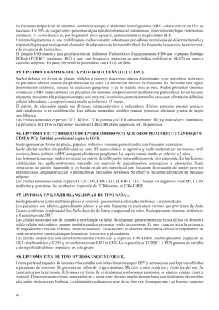 80
Es frecuente la aparición de síntomas sistémicos aunque el síndrome hemofagocitico (SHF) solo ocurre en un 15% de
los casos. Un 20% de los pacientes presentan algún tipo de enfermedad autoinmune, especialmente lupus eritematoso
sistémico. El curso clínico es, por lo general, poco agresivo, especialmente si no presentan SHF.
Histopatológicamente es una proliferación exclusivamente subcutánea por células neoplásicas de diferente tamaño y
atipia citológica que se disponen alrededor de adipocitos de forma individual. Es frecuente la necrosis, la cariorrexis
y la presencia de histiocitos.
El estudio IHQ muestra una proliferación de linfocitos T-citotóxicos frecuentemente CD8 que expresan fenotipo
TCRαβ (TCRBF1 mediante IHQ) y que, con frecuencia muestran un alto índice proliferativo (Ki67) en torno a
vacuolas adiposas. Es poco frecuente la positividad con CD30 o CD56.
A5.	LINFOMA	T	GAMMA-DELTA	PRIMARIO	CUTÁNEO	(LTGDPC).
Suelen debutar en forma de placas, nódulos o tumores úlcero-necróticos diseminados o en miembros inferiores
en pacientes adultos añosos sin predilección de sexo. La afectación mucosa es frecuente. Es frecuente una rápida
diseminación sistémica, aunque la afectación ganglionar y de la médula ósea es rara. Suelen presentar síntomas
sistémicos y SHF, especialmente los pacientes con tumores con predominio de afectación paniculítica. Es un linfoma
altamente resistente a la poliquimioterapia con muy mal pronóstico, especialmente los casos con afectación del tejido
celular subcutáneo. La supervivencia media es inferior a 15 meses.
El patrón de afectación puede ser dérmico, intraepidérmico o subcutáneo. Dichos patrones pueden aparecer
individualmente o en combinación. Las células tumorales también pueden presentar distintos grados de atipia
morfológica.
Las células tumorales expresan CD3, TCRγδ (TCR gamma y/o TCR delta mediante IHQ) y marcadores citotóxicos.
La presencia de CD56 es frecuente. Suelen ser CD4/CD8 doble negativos o CD8-positivos.
A6.	LINFOMA	T	CITOTÓXICO	CD8-EPIDERMOTROPICO	AGRESIVO	PRIMARIO	CUTÁNEO	(LTC-
CD8EA-PC).	Entidad	provisional	según	la	OMS.
Suele aparecer en forma de placas, pápulas, nódulos o tumores generalizados con frecuente ulceración.
Suele afectar adultos sin predilección de sexo. El curso clínico es agresivo y suele metastatizar en mucosa oral,
testiculo, bazo, pulmón o SNC con poca afectacion ganglionar. La supervivencia media es inferior a 3 años.
Las lesiones tempranas suelen presentar un patrón de infiltración intraepidérmico de tipo pagetoide. En las lesiones
establecidas hay epidermotropismo marcado con necrosis de queratinocitos, espongiosis y ulceración. Suele
observarse un patrón liquenoide y en banda en dermis superficial con frecuente destrucción de anejos pero sin
angioinvasión, angiodestrucción o afectación de fasciculos nerviosos. Se observa frecuente afectación de panículo
adiposo.
Las células tumorales suelen expresar CD3, CD8, CD5, CD7, TCRBF1, TIA1. Suelen ser negativos con CD2, CD30,
perforina y granzima. No se observa expresión de TCRGamma ni EBV-EBER.
A7.	LINFOMA	T/NK	EXTRAGANGLIONAR	DE	TIPO	NASAL.
Suele presentarse como múltiples placas o tumores, generalmente ulceradas en tronco y extremidades.
Los pacientes son adultos, generalmente añosos y es más frecuente en individuos varones que provienen de Asia,
Centro América o América del Sur. Se ha descrito de forma excepcional en niños. Suele presentar síntomas sistémicos
y frecuentemente SHF.
Las células tumorales son de tamaño y morfología variable. Se disponen generalmente de forma difusa en dermis y
tejido celular subcutáneo, aunque también pueden presentar epidermotropismo. Es muy característica la presencia
de angiodestrucción con extensas áreas de necrosis. En ocasiones se observa abundantes células acompañantes de
carácter reactivo constituidas por leucocitos, histiocitos y plasmáticas.
Las células neoplásicas son característicamente citotóxicas y expresan EBV-EBER. Suelen presentar expresión de
CD3 citoplasmático y CD56 y no suelen expresar CD4 ni CD8. La expresión de TCRBF1 y TCR gamma es variable
y de significado clínico impreciso en este grupo.
A8.	LINFOMA	T/NK	DE	TIPO	HYDROA-VACCINIFORME.
Forma parte del espectro de lesiones relacionadas con infección crónica por EBV y se relaciona con hipersensibilidad
a picaduras de insectos. Se presenta en niños de origen asiático, Mexico, centro América y América del sur. Se
caracteriza por la presencia de lesiones en forma de vesículas que evolucionan a papulas, se ulceran y dejan cicatriz
residual. Tienen un curso clínico autoresolutivo y recurrente durante mucho tiempo hasta que finalmente desarrollan
afectación sistémica por linfoma. La afectación cutánea ocurre en áreas foto y no fotoexpuestas. Las lesiones mucosas
 