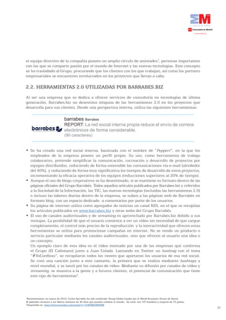 21
el equipo directivo de la compañía poseen un amplio círculo de amistades3
, personas importantes
con las que se comparte pasión por el mundo de Internet y las nuevas tecnologías. Este concepto
se ha trasladado al Grupo, procurando que los clientes con los que trabajan, así como los partners
empresariales se encuentren involucrados en los proyectos que llevan a cabo.
2.2. HERRAMIENTAS 2.0 UTILIZADAS POR BARRABES.BIZ
Al ser una empresa que se dedica a ofrecer servicios de consultoría en tecnologías de última
generación, Barrabes.biz no desestima ninguna de las herramientas 2.0 en los proyectos que
desarrolla para sus clientes. Desde una perspectiva interna, utiliza las siguientes herramientas:
barrabes Barrabes
REPORT: La red social interna propia reduce el envío de correos
electrónicos de forma considerable.
(90 caracteres)
•	 Se	 ha	 creado	 una	 red	 social	 interna,	 bautizada	 con	 el	 nombre	 de	 “Pepperr”, en la que los
empleados de la empresa poseen un perfil propio. Su uso, como herramienta de trabajo
colaborativo, pretende simplificar la comunicación, cocreación y desarrollo de proyectos por
equipos distribuidos, reduciendo de forma ostensible las comunicaciones vía e-mail (alrededor
del 40%), y reduciendo de forma muy significativa los tiempos de desarrollo de estos proyectos,
incrementando la eficacia operativa de los equipos (reducciones superiores al 20% de tiempo).
•	 Aunque	el	uso	de	blogs	corporativos	se	ha	desestimado,	sí	se	mantiene	su	formato	dentro	de	las	
páginas oficiales del Grupo Barrabés. Todos aquellos artículos publicados por Barrabes.biz y referidos
a la Sociedad de la Información, las TIC, las nuevas tecnologías (incluidas las herramientas 2.0)
o incluso las labores diarias dentro de la empresa, se suben a las páginas web de Barrabés en
formato blog, con un espacio dedicado a comentarios por parte de los usuarios.
•	 Su	página	de	internet	utiliza	como	agregador	de	noticias	un	canal	RSS,	en	el	que	se	recopilan	
los artículos publicados en www.barrabes.biz y otras webs del Grupo Barrabés.
•	 El	uso	de	canales	audiovisuales	y	de	streaming es aprovechado por Barrabes.biz debido a sus
ventajas. La posibilidad de que el usuario comience a ver un vídeo sin necesidad de que cargue
completamente, el control más preciso de la reproducción y la interactividad que ofrecen estas
herramientas se utiliza para promocionar campañas en internet. No se vende un producto o
servicio particular mediante los canales audiovisuales, sino que ofrecen al usuario una idea o
un concepto.
Un ejemplo claro de esta idea es el vídeo montado por una de las empresas que conforma
el Grupo (El Cañonazo) junto a Juan Celada. Lanzando en Twitter un hashtag con el tema
“#YoConfieso”, se recopilaron todos los tweets que aportaron los usuarios de esa red social.
Se creó una canción junto a este cantante, la primera que se realiza mediante hashtags a
nivel mundial, y se lanzó por los canales de vídeo. Mediante su difusión por canales de vídeo y
streaming, se muestra a la gente y a futuros clientes, el potencial de comunicación que tiene
este tipo de herramientas4
.
3
Recientemente, en marzo de 2010, Carlos Barrabés ha sido nombrado Young Global Leader por el World Economic Forum de Davos.
El galardón reconoce a los líderes menores de 40 años que pueden cambiar el mundo. En total, son 197 hombres y mujeres de 72 países.
4
Disponible en: http://www.youtube.com/watch?v=IvWPMhlWEWM
 