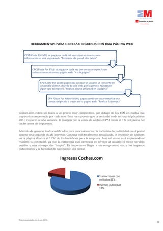 32
HERRAMIENTAS PARA GENERAR INGRESOS CON UNA PÁGINA WEB
Coches.com cobra los leads a un precio muy competitivo, por debajo de los 10€ en media que
ingresa la competencia por cada uno. Esto ha supuesto que la venta de leads se haya triplicado en
2010 respecto al año anterior. El margen por la venta de coches (CPA) ronda el 1% del precio del
coche antes de impuestos.
Además de generar leads cualificados para concesionarios, la inclusión de publicidad en el portal
supone una segunda vía de ingresos. Con una web totalmente actualizada, la inserción de banners
en la página alcanza el 19%2
de los beneficios para la empresa. Aun así, no se está explotando al
máximo su potencial, ya que la estrategia está centrada en ofrecer al usuario el mejor servicio
posible y una navegación “limpia”. Es importante llegar a un compromiso entre los ingresos
publicitarios y la facilidad de navegación del portal.
2
Datos acumulados en el año 2010.
 