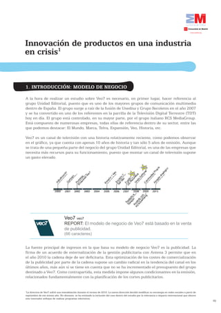 70
Innovación de productos en una industria
en crisis1
1
La directiva de Veo7 sufrió una remodelación durante el verano de 2010. La nueva dirección decidió modificar su estrategia en redes sociales a partir de
septiembre de ese mismo año. No obstante, se ha estimado la inclusión del caso dentro del estudio por la relevancia e impacto internacional que obtuvo
este innovador enfoque de realizar programas televisivos.
1. INTRODUCCIÓN: MODELO DE NEGOCIO
A la hora de realizar un estudio sobre Veo7 es necesario, en primer lugar, hacer referencia al
grupo Unidad Editorial, puesto que es uno de los mayores grupos de comunicación multimedia
dentro de España. El grupo surge a raíz de la fusión de Unedisa y Grupo Recoletos en el año 2007
y se ha convertido en uno de los referentes en la parrilla de la Televisión Digital Terrestre (TDT)
hoy en día. El grupo está controlado, en su mayor parte, por el grupo italiano RCS MediaGroup.
Está compuesto de numerosas empresas, todas ellas de referencia dentro de su sector, entre las
que podemos destacar: El Mundo, Marca, Telva, Expansión, Veo, Historia, etc.
Veo7 es un canal de televisión con una historia relativamente reciente, como podemos observar
en el gráfico, ya que cuenta con apenas 10 años de historia y tan sólo 5 años de emisión. Aunque
se trata de una pequeña parte del negocio del grupo Unidad Editorial, es una de las empresas que
necesita más recursos para su funcionamiento, puesto que montar un canal de televisión supone
un gasto elevado.
Veo7 veo7
REPORT: El modelo de negocio de Veo7 está basado en la venta
de publicidad.
(66 caracteres)
La fuente principal de ingresos en la que basa su modelo de negocio Veo7 es la publicidad. La
firma de un acuerdo de externalización de la gestión publicitaria con Antena 3 permite que en
el año 2010 la cadena deje de ser deficitaria. Esta optimización de los costes de comercialización
de la publicidad por parte de la cadena supone un cambio radical en la tendencia del canal en los
últimos años, más aún si se tiene en cuenta que no se ha incrementado el presupuesto del grupo
destinado a Veo7. Como contrapartida, esta medida impone algunos condicionantes en la emisión,
relacionados fundamentalmente con la planificación de los cortes publicitarios.
 
