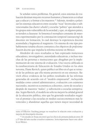 104  ELSIE ROCKWELL
Se señalan varios problemas. En general, estos sistemas de eva-
luación destinan mayores recursos humanos y financieros a evaluar
que a educar y a formar a los maestros.22
Además, tienden a polari-
zar los sistemas educativos entre escuelas “ricas” favorecidas o sub-
vencionadas (las charter schools) y escuelas “pobres” que atienden a
los grupos más vulnerables de la sociedad, y que, en algunos países,
se tienden a clausurar. Se fomenta el reemplazo constante de maes-
tros experimentados por la contratación temporal (outsourcing) de
docentes sin formación, lo cual destruye la experiencia docente
acumulada y fragmenta al magisterio. Un sistema de este tipo pro-
bablemente tendría efectos contrarios a los objetivos de profesiona-
lización docente que impulsa la reforma reciente en México.
Alrededor de estos resultados se han expresado numerosos
educadores, investigadores, autoridades educativas, e incluso mu-
chas de las personas e instituciones que abogaban por la imple-
mentación de este sistema de evaluación. Una vocera calificada es
la exsubsecretaria de Educación de Estados Unidos en los años
noventa, Diane Ravitch, quien publicó un libro en el que se retrac-
tó de las políticas que ella misma promovió en ese entonces. Ra-
vitch ofrece evidencia de los pobres resultados de las reformas
generadas de acuerdo con el “modelo empresarial”, incluyendo
medidas como control administrativo, evaluación con exámenes
nacionales, incentivos económicos a docentes, cierre de escuelas y
despido de maestros “malos”, y subvención a escuelas semipriva-
das. Según Ravitch, el modelo no sólo no mejoró la calidad general
de la educación pública, sino que ha generado resultados negati-
vos al premiar a las escuelas en medios socioeconómicos más fa-
vorecidos y abandonar aquellas que tienen mayor necesidad de
sures of Effective Teaching porque no resuelven la relación entre evaluación y
mejoría del desempeño docente.
22
 Un estudio en Texas encontró que los chicos de primaria dedican entre 20
y 27 días del año escolar a resolver exámenes. Sería importante hacer este cálcu-
lo en México.
 