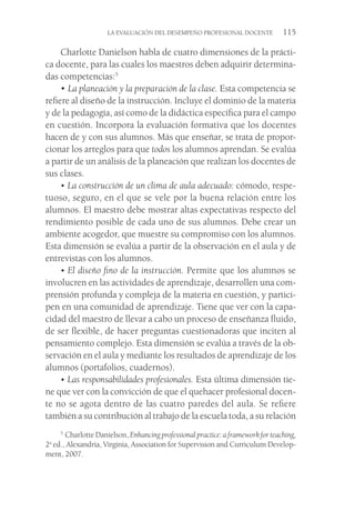 LA EVALUACIÓN DEL DESEMPEÑO PROFESIONAL DOCENTE  115
Charlotte Danielson habla de cuatro dimensiones de la prácti-
ca docente, para las cuales los maestros deben adquirir determina-
das competencias:5
• La planeación y la preparación de la clase. Esta competencia se
refiere al diseño de la instrucción. Incluye el dominio de la materia
y de la pedagogía, así como de la didáctica específica para el campo
en cuestión. Incorpora la evaluación formativa que los docentes
hacen de y con sus alumnos. Más que enseñar, se trata de propor-
cionar los arreglos para que todos los alumnos aprendan. Se evalúa
a partir de un análisis de la planeación que realizan los docentes de
sus clases.
• La construcción de un clima de aula adecuado: cómodo, respe-
tuoso, seguro, en el que se vele por la buena relación entre los
alumnos. El maestro debe mostrar altas expectativas respecto del
rendimiento posible de cada uno de sus alumnos. Debe crear un
ambiente acogedor, que muestre su compromiso con los alumnos.
Esta dimensión se evalúa a partir de la observación en el aula y de
entrevistas con los alumnos.
• El diseño fino de la instrucción. Permite que los alumnos se
involucren en las actividades de aprendizaje, desarrollen una com-
prensión profunda y compleja de la materia en cuestión, y partici-
pen en una comunidad de aprendizaje. Tiene que ver con la capa-
cidad del maestro de llevar a cabo un proceso de enseñanza fluido,
de ser flexible, de hacer preguntas cuestionadoras que inciten al
pensamiento complejo. Esta dimensión se evalúa a través de la ob-
servación en el aula y mediante los resultados de aprendizaje de los
alumnos (portafolios, cuadernos).
• Las responsabilidades profesionales. Esta última dimensión tie-
ne que ver con la convicción de que el quehacer profesional docen-
te no se agota dentro de las cuatro paredes del aula. Se refiere
también a su contribución al trabajo de la escuela toda, a su relación
5
 Charlotte Danielson, Enhancing professional practice: a framework for teaching,
2a
ed., Alexandria, Virginia, Association for Supervision and Curriculum Develop-
ment, 2007.
 